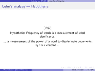 Indexing and TF-IDF   Index Term Weighting


Luhn’s analysis — Hypothesis




                                                 [1957]
        Hypothesis: Frequency of words is a measurement of word
                              signiﬁcance.
... a measurement of the power of a word to discriminate documents
                        by their content ...




Mounia Lalmas (Yahoo! Research)                                                20-21 June 2011   43 / 171
 