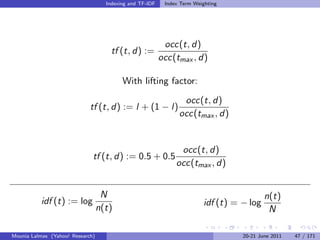 Indexing and TF-IDF    Index Term Weighting




                                                           occ(t, d)
                                      tf (t, d) :=
                                                          occ(tmax , d)

                                          With lifting factor:

                                                                 occ(t, d)
                             tf (t, d) := l + (1 − l)
                                                                occ(tmax , d)


                                                                occ(t, d)
                              tf (t, d) := 0.5 + 0.5
                                                               occ(tmax , d)


                                   N                                                       n(t)
           idf (t) := log                                                idf (t) = − log
                                  n(t)                                                      N

Mounia Lalmas (Yahoo! Research)                                                    20-21 June 2011   47 / 171
 