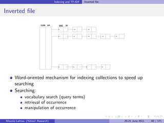 Indexing and TF-IDF   Inverted ﬁle


Inverted ﬁle
                        TERM   IDF      DOC   TF




      Word-oriented mechanism for indexing collections to speed up
      searching
      Searching:
             vocabulary search (query terms)
             retrieval of occurrence
             manipulation of occurrence

Mounia Lalmas (Yahoo! Research)                                           20-21 June 2011   49 / 171
 