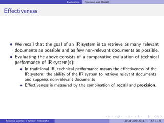 Evaluation   Precision and Recall


Eﬀectiveness




      We recall that the goal of an IR system is to retrieve as many relevant
      documents as possible and as few non-relevant documents as possible.
      Evaluating the above consists of a comparative evaluation of technical
      performance of IR system(s):
             In traditional IR, technical performance means the eﬀectiveness of the
             IR system: the ability of the IR system to retrieve relevant documents
             and suppress non-relevant documents
             Eﬀectiveness is measured by the combination of recall and precision.




Mounia Lalmas (Yahoo! Research)                                        20-21 June 2011   57 / 171
 