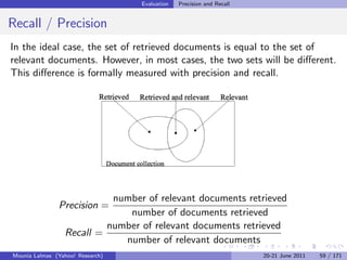 Evaluation   Precision and Recall


Recall / Precision
In the ideal case, the set of retrieved documents is equal to the set of
relevant documents. However, in most cases, the two sets will be diﬀerent.
This diﬀerence is formally measured with precision and recall.




                           number of relevant documents retrieved
               Precision =
                              number of documents retrieved
                          number of relevant documents retrieved
                 Recall =
                             number of relevant documents
Mounia Lalmas (Yahoo! Research)                                       20-21 June 2011   59 / 171
 