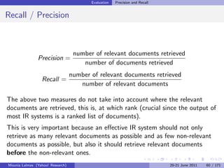 Evaluation   Precision and Recall


Recall / Precision



                                   number of relevant documents retrieved
               Precision =
                                      number of documents retrieved
                                  number of relevant documents retrieved
                 Recall =
                                     number of relevant documents

The above two measures do not take into account where the relevant
documents are retrieved, this is, at which rank (crucial since the output of
most IR systems is a ranked list of documents).
This is very important because an eﬀective IR system should not only
retrieve as many relevant documents as possible and as few non-relevant
documents as possible, but also it should retrieve relevant documents
before the non-relevant ones.
Mounia Lalmas (Yahoo! Research)                                              20-21 June 2011   60 / 171
 