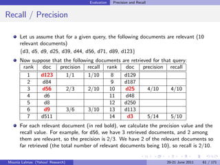 Evaluation   Precision and Recall


Recall / Precision

      Let us assume that for a given query, the following documents are relevant (10
      relevant documents)
      {d3, d5, d9, d25, d39, d44, d56, d71, d89, d123}
      Now suppose that the following documents        are retrieved for that query:
       rank   doc    precision recall rank              doc     precision recall
         1   d123       1/1       1/10    8            d129
         2    d84                         9            d187
         3    d56       2/3       2/10    10           d25        4/10      4/10
         4     d6                         11           d48
         5     d8                         12           d250
         6    d9        3/6       3/10    13           d113
         7   d511                         14            d3        5/14      5/10
      For each relevant document (in red bold), we calculate the precision value and the
      recall value. For example, for d56, we have 3 retrieved documents, and 2 among
      them are relevant, so the precision is 2/3. We have 2 of the relevant documents so
      far retrieved (the total number of relevant documents being 10), so recall is 2/10.

Mounia Lalmas (Yahoo! Research)                                          20-21 June 2011   61 / 171
 