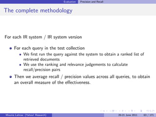 Evaluation   Precision and Recall


The complete methodology



For each IR system / IR system version

      For each query in the test collection
             We ﬁrst run the query against the system to obtain a ranked list of
             retrieved documents
             We use the ranking and relevance judgements to calculate
             recall/precision pairs
      Then we average recall / precision values across all queries, to obtain
      an overall measure of the eﬀectiveness.




Mounia Lalmas (Yahoo! Research)                                        20-21 June 2011   63 / 171
 