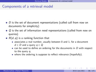 Retrieval Models   Components of a retrieval model


Components of a retrieval model



      D is the set of document representations (called call from now on
      documents for simplicity)
      Q is the set of information need representations (called from now on
      queries)
      R(d, q) is a ranking function that
             associates a real number, usually between 0 and 1, for a document
             d ∈ D and a query q ∈ Q
             can be used to deﬁne an ordering for the documents in D with respect
             to the query q,
             where the ordering is suppose to reﬂect relevance (hopefully).




Mounia Lalmas (Yahoo! Research)                                                        20-21 June 2011   68 / 171
 