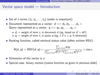 Retrieval Models     Retrieval Models I: Boolean, VSM, BIRM and BM25


Vector space model — Introduction


      Set of n terms {t1 , t2 , . . . , tn } (order is important)
      Document represented as a vector: d =< d1 , d2 , . . . , dn >
      Query represented as a vector: q =< q1 , q2 , . . . , qn >
             di = weight of term ti in document d (eg, based on tf × idf )
             qi = weight of term ti in query q (eg, 1 if ti ∈ q; 0 otherwise)
      Ranking function, called retrieval status value (often written RSV):

                                                                i=1,n   di qi
           R(d, q) = RSV (d, q) =                                                            = cos α
                                            (        i=1,n di2 )1/2 (     i=1,n   qi2 )1/2

      Dimension of the vector is n
      Special case: binary vectors (cosine function as given in previous slide)


Mounia Lalmas (Yahoo! Research)                                                     20-21 June 2011      73 / 171
 