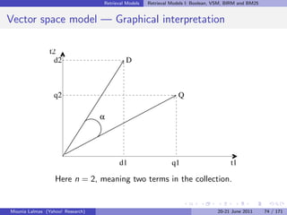 Retrieval Models   Retrieval Models I: Boolean, VSM, BIRM and BM25


Vector space model — Graphical interpretation

                t2
                  d2                       D



                  q2                                              Q

                                  α




                                        d1                     q1                       t1

                  Here n = 2, meaning two terms in the collection.


Mounia Lalmas (Yahoo! Research)                                                   20-21 June 2011      74 / 171
 