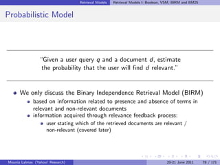 Retrieval Models   Retrieval Models I: Boolean, VSM, BIRM and BM25


Probabilistic Model




                “Given a user query q and a document d, estimate
                 the probability that the user will ﬁnd d relevant.”


      We only discuss the Binary Independence Retrieval Model (BIRM)
             based on information related to presence and absence of terms in
             relevant and non-relevant documents
             information acquired through relevance feedback process:
                    user stating which of the retrieved documents are relevant /
                    non-relevant (covered later)




Mounia Lalmas (Yahoo! Research)                                                   20-21 June 2011      78 / 171
 