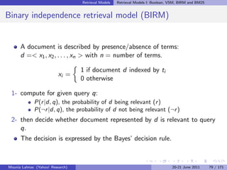 Retrieval Models   Retrieval Models I: Boolean, VSM, BIRM and BM25


Binary independence retrieval model (BIRM)


      A document is described by presence/absence of terms:
      d =< x1 , x2 , . . . , xn > with n = number of terms.

                                  1 if document d indexed by ti
                          xi =
                                  0 otherwise

 1- compute for given query q:
             P(r |d, q), the probability of d being relevant (r )
             P(¬r |d, q), the probability of d not being relevant (¬r )
 2- then decide whether document represented by d is relevant to query
    q.
      The decision is expressed by the Bayes’ decision rule.



Mounia Lalmas (Yahoo! Research)                                                   20-21 June 2011      79 / 171
 