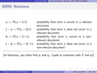 Retrieval Models   Retrieval Models I: Boolean, VSM, BIRM and BM25


BIRM: Notations


  ai := P(xi = 1|r ):               probability that term ti occurs in a relevant
                                    document
  1 − ai = P(xi = 0|r ):            probability that term ti does not occur in a
                                    relevant document
  bi := P(xi = 1|¬r ):              probability that term ti occurs in a non-
                                    relevant document
  1 − bi = P(xi = 0|¬r ):           probability that term ti does not occur in a
                                    non-relevant document

(In literature, you often ﬁnd pi and qi . Leads to confusion with P and q!)




Mounia Lalmas (Yahoo! Research)                                                   20-21 June 2011      86 / 171
 