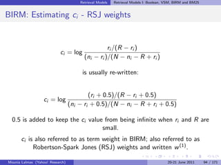 Retrieval Models   Retrieval Models I: Boolean, VSM, BIRM and BM25


BIRM: Estimating ci - RSJ weights


                                                  ri /(R − ri )
                            ci = log
                                        (ni − ri )/(N − ni − R + ri )

                                       is usually re-written:


                                          (ri + 0.5)/(R − ri + 0.5)
                   ci = log
                                  (ni − ri + 0.5)/(N − ni − R + ri + 0.5)

  0.5 is added to keep the ci value from being inﬁnite when ri and R are
                                   small.
       ci is also referred to as term weight in BIRM; also referred to as
            Robertson-Spark Jones (RSJ) weights and written w (1) .

Mounia Lalmas (Yahoo! Research)                                                       20-21 June 2011      94 / 171
 