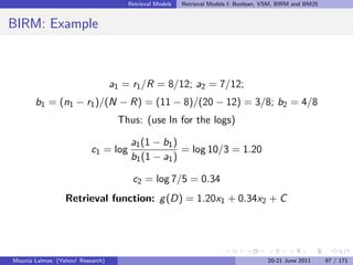 Retrieval Models   Retrieval Models I: Boolean, VSM, BIRM and BM25


BIRM: Example



                                  a1 = r1 /R = 8/12; a2 = 7/12;
       b1 = (n1 − r1 )/(N − R) = (11 − 8)/(20 − 12) = 3/8; b2 = 4/8
                                   Thus: (use ln for the logs)

                                      a1 (1 − b1 )
                          c1 = log                 = log 10/3 = 1.20
                                      b1 (1 − a1 )

                                       c2 = log 7/5 = 0.34
                 Retrieval function: g (D) = 1.20x1 + 0.34x2 + C




Mounia Lalmas (Yahoo! Research)                                                       20-21 June 2011      97 / 171
 