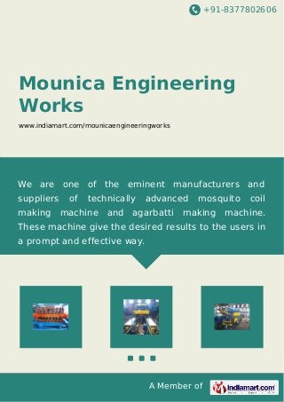 +91-8377802606
A Member of
Mounica Engineering
Works
www.indiamart.com/mounicaengineeringworks
We are one of the eminent manufacturers and
suppliers of technically advanced mosquito coil
making machine and agarbatti making machine.
These machine give the desired results to the users in
a prompt and effective way.
 