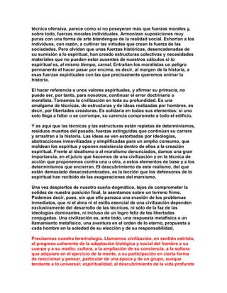 técnica ofensiva, parece como si no poseyeran más que fuerzas morales y, sobre todo, fuerzas morales individuales. Armonizan suposiciones muy puras con una forma de arte blandengue de la realidad social. Exhortan a los individuos, con razón, a cultivar las virtudes que crean la fuerza de las sociedades. Pero olvidan que unas fuerzas históricas, desencadenadas de su sumisión a lo espiritual, han creado estructuras colectivas y necesidades materiales que no pueden estar ausentes de nuestros cálculos si lo espiritual es, al mismo tiempo, carnal. Entrañan los moralistas un peligro permanente el hacer pasar por encima, es decir, al margen de la historia, a esas fuerzas espirituales con las que precisamente queremos animar la historia. 
El hacer referencia a unos valores espirituales, y afirmar su primacía, no puede ser, por tanto, para nosotros, continuar el error doctrinario o moralista. Tomamos la civilización en toda su profundidad. Es una amalgama de técnicas, de estructuras y de ideas realizadas por hombres, es decir, por libertades creadoras. Es solidaria en todos sus elementos: si uno solo llega a faltar o se corrompe, su carencia compromete a todo el edificio. 
Y es aquí que las técnicas y las estructuras están repletas de determinismos, residuos muertos del pasado, fuerzas extinguidas que continúan su carrera y arrastran a la historia. Las ideas se ven estorbadas por ideologías, abstracciones inmovilizadas y simplificadas para un amplio consumo, que moldean los espíritus y oponen resistencia dentro de ellos a la creación espiritual. Frente al idealismo o al moralismo denunciados, damos una gran importancia, en el juicio que hacemos de una civilización y en la técnica de acción que proponemos contra una u otra, a estos elementos de base y a los determinismos que encierran. El descubrimiento de este realismo, del que están demasiado desacostumbrados, es la lección que los defensores de lo espiritual han recibido de las exageraciones del marxismo. 
Una vez despiertos de nuestro sueño dogmático, lejos de comprometer la solidez de nuestra posición final, la asentamos sobre un terreno firme. Podemos decir, pues, sin que ello parezca una evasión de los problemas inmediatos, que ni el alma ni el estilo esencial de una civilización dependen exclusivamente del desarrollo de las técnicas, ni sólo de la faz de las ideologías dominantes, ni incluso de un logro feliz de las libertades conjugadas. Una civilización es, ante todo, una respuesta metafísica a un llamamiento metafísico, una aventura en el orden de lo eterno, propuesta a cada hombre en la soledad de su elección y de su responsabilidad. 
Precisemos nuestra terminología. Llamamos civilización, en sentido estricto, al progreso coherente de la adaptación biológica y social del hombre a su cuerpo y a su medio; cultura, a la ampliación de su conciencia, a la soltura que adquiere en el ejercicio de la mente, a su participación en cierta forma de reaccionar y pensar, particular de una época y de un grupo, aunque tendente a lo universal; espiritualidad, al descubrimiento de la vida profunda  