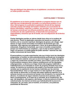 Hay que distinguir tres elementos en el capitalismo: una técnica industrial, un orden jurídico una ética. 
CAPITALISMO Y TÉCNICA 
El capitalismo se ha hecho posible mediante un progreso técnico que no está más que incidentalmente vinculado a su mecanismo jurídico y a su ética. Este progreso ha sustituido la explotación directa de las riquezas naturales propias del trabajo del hombre mediante una acumulación de bienes intermedios, máquinas y créditos, que permiten, con una economía de fuerzas creciente por una eficacia productiva cada vez mayor. La constitución de este capital técnico, el desarrollo de la producción especializada y mecánica que de él resulta, son una adquisición de la técnica moderna. 
Ciertas ideologías pueriles se relevan desde hace años en la condena de esta técnica. Tienen la deplorable costumbre de hacerlo en nombre del hombre y de su vocación espiritual. Ideologías de pereza y de refugio: aquí damos un lugar menos honorable al arcadismo de Duhamel que a las empresas, más ingenuas que peligrosas, a favor de la generalización del artesanado. Singulares humanistas, que creen al hombre comprometido porque sus instrumentos se complican, y que no dan al homo sapiens, o mejor a la persona, el crédito global de poder asimilar Y dominar las más sutiles invenciones del homo faber. 
El personalismo no puede experimentar más que irrisión hacia las ideologías progresistas: el hombre no está automáticamente purificado por el progreso de la civilización material, sino que se sirve de él según su doble naturaleza, y según las condiciones sociales que tolera, para el bien y para el mal. Pero el personalismo tampoco tiene ninguna complacencia con las ideologías antiprogresistas. La técnica es el lugar mismo del progreso indefinido; e indebidamente se ha entendido la noción de progreso ilimitado fuera de su campo. Su dominio es muchísimo más amplio y sus fórmulas mucho más variadas que la explotación de las fuerzas materiales por las ciencias fisicomatemáticas: tiene un lugar hasta en la vida espiritual. En cualquier sitio donde se desarrolla, le incumbe este papel capital de organizar en el esfuerzo humano una economía de fuerzas o de circulación y un aumento de eficacia. A condición de seguir estando al servicio de la persona, ella la libera constantemente, en la base de su actividad, de la complicación, del azar, del despilfarro, del espacio y del tiempo. La técnica procura al hombre, colectivamente, los mismos servicios que individualmente le procura la costumbre. Es, por tanto, para el hombre, si la domina, una poderosa posibilidad de liberación.  