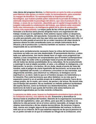 más claros del progreso técnico. La fabricación en serie ha sido un pretexto para fabricar más aprisa y a menor costo; la racionalización, para aumentar su margen de beneficio: ha menospreciado la importancia del paro tecnológico, que hubiera podido paliar reduciendo la jornada de trabajo; ha estimado despreciable la psicología del obrero, que veía el producto de su trabajo, a veces de su invención, absorbido por el capital irresponsable; ha juzgado indeseable la colaboración del trabajo, que debería estar asociado tanto más íntimamente a la inteligencia global de la obra de producción cuanto más especializado. La mayor parte de las críticas que de ordinario se formulan a la técnica sería preciso dirigirlas hacia una organización del trabajo viciada por el capitalismo. Este sistema reposa sobre un desprecio, consciente o implícito, del ejecutante. Conocida es la frase de Taylor: No se os pide que penséis, para eso hay aquí otros que están pagados para ello. La técnica ha sido puesta al servicio de un orden mecánico de clase donde la persona obrera ha sido considerada como un simple instrumento de la eficacia y de la producción. La técnica también es esclava: no la hagamos responsable de su servidumbre. 
Donde sería verdaderamente necesario hacer la crítica del tecnicismo, el marxismo se halla una vez más desbordado. El pensamiento técnico, y sobre todo sus aplicaciones, han hecho desde hace un siglo unos progresos tan rápidos y unas conquistas tan sorprendentes que el hombre contemporáneo no podía dejar de ceder ante su prestigio hasta el punto de distraerse con ello de todas las demás posibilidades de su naturaleza. Se ha acostumbrado a restringir lo real al objeto sensible; el valor, a la utilidad; la inteligencia, a la fabricación; la acción, a la táctica. Ah sin duda, desde el punto de vista del hombre, está el peligro de cierta hipertrofia del tecnicismo: es la tarea de la visión capitalista del mundo. La volvemos a encontrar en los marxistas, que alegremente asimilan, para disminuir su influencia, lo biológico con lo espiritual (2); es decir, todo lo que en el hombre escapa a la matemática y a la industria. Pero este tecnicismo que ellos idolatran no es más que la expansión juvenil (y en el sentido propio de la palabra primaria), fuera de su campo propio, de un modo, aún nuevo, de pensar y de actuar. No durará más que el tiempo del asombro. No es mediante un método polémico burlándose del espritu técnico, como se limitarán sus desbordamientos, sino dando testimonio de todo lo que queda del hombre ante estos bárbaros sin inquietud engendrados por la más reciente civilización. 
La persona no debe, pues, buscar su fundamento económico hacia atrás de la civilización técnica, sino delante de ella. Ensanchar y diversificar la técnica hasta la amplitud del hombre; liberarla de la organización económica y social del capitalismo; velar, por último, para que ella no absorba o no deforme la vida personal, tal es el único camino razonable, al margen de las utopías reaccionarias y de las utopías tecnocráticas. No tenemos ninguna idea, menos aún imagen alguna de las posibilidades del mañana; la técnica está aún en su infancia. De lo que estamos seguros es de que la persona no es un jardín cerrado en el que el civilizado se refugia de la civilización, sino  