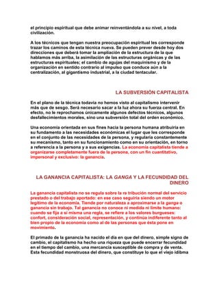 el principio espiritual que debe animar reinventándola a su nivel, a toda civilización. 
A los técnicos que tengan nuestra preocupación espiritual les corresponde trazar los caminos de esta técnica nueva. Se pueden prever desde hoy dos direcciones que deberá tomar la ampliación de la estructura de la que hablamos más arriba, la asimilación de las estructuras orgánicas y de las estructuras espirituales; el cambio de agujas del maquinismo y de la organización en sentido contrario al impulso que conduce aún a la centralización, al gigantismo industrial, a la ciudad tentacular. 
LA SUBVERSIÓN CAPITALISTA 
En el plano de la técnica todavía no hemos visto al capitalismo intervenir más que de sesgo. Será necesario sacar a la luz ahora su fuerza central. En efecto, no le reprochamos únicamente algunos defectos técnicos, algunos desfallecimientos morales, sino una subversión total del orden económico. 
Una economía orientada en sus fines hacia la persona humana atribuiría en su fundamento a las necesidades económicas el lugar que les corresponde en el conjunto de las necesidades de la persona, y regularía constantemente su mecanismo, tanto en su funcionamiento como en su orientación, en torno a referencia a la persona y a sus exigencias. La economía capitalista tiende a organizarse completamente fuera de la persona, con un fin cuantitativo, impersonal y exclusivo: la ganancia. 
LA GANANCIA CAPITALISTA: LA GANGA Y LA FECUNDIDAD DEL DINERO 
La ganancia capitalista no se regula sobre la re tribución normal del servicio prestado o del trabajo aportado: en ese caso seguiría siendo un motor legítimo de la economía. Tiende por naturaleza a aproximarse a la ganga o ganancia sin trabajo. Tal ganancia no conoce ni medida ni límite humano: cuando se fija a sí misma una regla, se refiere a los valores burgueses: confort, consideración social, representación, y continúa indiferente tanto al bien propio de la economía como al de las personas que ésta pone en movimiento. 
El primado de la ganancia ha nacido el día en que del dinero, simple signo de cambio, el capitalismo ha hecho una riqueza que puede encerrar fecundidad en el tiempo del cambio, una mercancía susceptible de compra y de venta. Esta fecundidad monstruosa del dinero, que constituye lo que el viejo idibma  