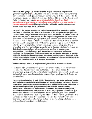 llama usura o ganga (3), es la fuente de lo que llamamos propiamente ganancia capitalista (4). Adquirida ésta (en la medida en que es capitalista) con el mínimo de trabajo aportado, de servicio real o de transformación de materia, no puede ser obtenida más que de la acción propia del dinero o del fruto del trabajo de otro. La ganancia capitalista vive de un doble parasitismo, el uno contra la naturaleza, sobre el dinero; el otro contra el hombre sobre el trabajo. Ha multiplicado y utilizado sus formas; aquí no evocaremos más que las principales: 
La acción del dinero, aislado de su función económica, ha nacido con la usura en la moneda: usura en la acuñación, el día en que los Príncipes han comenzado a rebajar la ley de metal precioso; formas modernas de inflación en la emisión y en la circulación. Se ha ampliado bajo todas las formas del préstamo con intereses fijo y perpetuo, que permite a un prestamista, sin realizar el menor trabajo, doblar al cabo de cierto número de años el capital prestado. A ello es preciso añadir la renta, que consagra la legalidad del interés, grava el capital social con una carga enorme e improductiva y procede a una desviación legal y regular de la riqueza pública desde que los Estados han asentado su sistema financiero sobre la sucesión de empréstitos irreembolsables y de conversiones ruinosas. La finanza moderna ha desarrollado finalmente todas las formas de usura en la banca: inflación de crédito, lanzamiento de empresas inexistentes; y de usura en la bolsa: especulación sobre la moneda y sobre las mercancías, rigurosamente ajenas en su mayor parte a la realidad económica. 
Sobre el trabajo social, el capitalismo ejerce varias formas de usura: 
- la detracción que realiza el capital sobre el salariado por insuficiencia de los salarios, detracción que se multiplica por diez en períodos de prosperidad (prosperidad y racionalización actuando en provecho exclusivo del capital) y que es salvaguardada en período de crisis por la deflación de los salarios; 
- en el seno del capital, la detracción de ganancia y de poder del gran capital sobre el pequeño capital que ahorra en las sociedades de capitales. Huelga, por sabido, denunciar la pseudo-democracia de las sociedades anónimas, la situación todopoderosa que puede adquirir en ellas una minoría de accionistas, mediante las acciones de fundador, mediante el voto plural, mediante la indiferencia cómplice de la masa de pequeños accionistas que consienten a las bancas el monopolio de sus poderes, que estas bancas disponen en beneficio de sus propios intereses financieros; y asimismo los variados medios de que disponen los consejos de administración para desnatar la ganancia mediante los tantos por cientos, las participaciones industriales, el trucaje de los balances;  