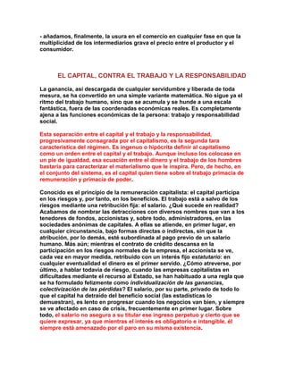 - añadamos, finalmente, la usura en el comercio en cualquier fase en que la multiplicidad de los intermediarios grava el precio entre el productor y el consumidor. 
EL CAPITAL, CONTRA EL TRABAJO Y LA RESPONSABILIDAD 
La ganancia, así descargada de cualquier servidumbre y liberada de toda mesura, se ha convertido en una simple variante matemática. No sigue ya el ritmo del trabajo humano, sino que se acumula y se hunde a una escala fantástica, fuera de las coordenadas económicas reales. Es completamente ajena a las funciones económicas de la persona: trabajo y responsabilidad social. 
Esta separación entre el capital y el trabajo y la responsabilidad, progresivamente consagrada por el capitalismo, es la segunda tara característica del régimen. Es ingenuo o hipócrita definir al capitalismo como un orden entre el capital y el trabajo. Aunque incluso los colocase en un pie de igualdad, esa ecuación entre el dinero y el trabajo de los hombres bastaría para caracterizar el materialismo que le inspira. Pero, de hecho, en el conjunto del sistema, es el capital quien tiene sobre el trabajo primacía de remuneración y primacía de poder. 
Conocido es el principio de la remuneración capitalista: el capital participa en los riesgos y, por tanto, en los beneficios. El trabajo está a salvo de los riesgos mediante una retribución fija: el salario. ¿Qué sucede en realidad? Acabamos de nombrar las detracciones con diversos nombres que van a los tenedores de fondos, accionistas y, sobre todo, administradores, en las sociedades anónimas de capitales. A ellas se atiende, en primer lugar, en cualquier circunstancia, bajo formas directas o indirectas, sin que la atribución, por lo demás, esté subordinada al pago previo de un salario humano. Más aún; mientras el contrato de crédito descansa en la participación en los riesgos normales de la empresa, el accionista se ve, cada vez en mayor medida, retribuido con un interés fijo estatutario: en cualquier eventualidad el dinero es el primer servido. ¿Cómo atreverse, por último, a hablar todavía de riesgo, cuando las empresas capitalistas en dificultades mediante el recurso al Estado, se han habituado a una regla que se ha formulado felizmente como individualización de las ganancias, colectivización de las pérdidas? El salario, por su parte, privado de todo lo que el capital ha detraído del beneficio social (las estadísticas lo demuestran), es lento en progresar cuando los negocios van bien, y siempre se ve afectado en caso de crisis, frecuentemente en primer lugar. Sobre todo, el salario no asegura a su titular ese ingreso perpetuo y cierto que se quiere expresar, ya que mientras el interés es obligatorio e intangible, él siempre está amenazado por el paro en su misma existencia.  