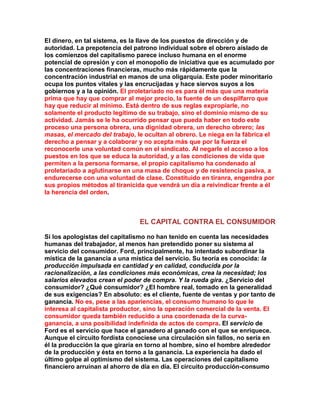 El dinero, en tal sistema, es la llave de los puestos de dirección y de autoridad. La prepotencia del patrono individual sobre el obrero aislado de los comienzos del capitalismo parece incluso humana en el enorme potencial de opresión y con el monopolio de iniciativa que es acumulado por las concentraciones financieras, mucho más rápidamente que la concentración industrial en manos de una oligarquía. Este poder minoritario ocupa los puntos vitales y las encrucijadas y hace siervos suyos a los gobiernos y a la opinión. El proletariado no es para él más que una materia prima que hay que comprar al mejor precio, la fuente de un despilfarro que hay que reducir al mínimo. Está dentro de sus reglas expropiarle, no solamente el producto legítimo de su trabajo, sino el dominio mismo de su actividad. Jamás se le ha ocurrido pensar que pueda haber en todo este proceso una persona obrera, una dignidad obrera, un derecho obrero; las masas, el mercado del trabajo, le ocultan al obrero. Le niega en la fábrica el derecho a pensar y a colaborar y no acepta más que por la fuerza el reconocerle una voluntad común en el sindicato. Al negarle el acceso a los puestos en los que se educa la autoridad, y a las condiciones de vida que permiten a la persona formarse, el propio capitalismo ha condenado al proletariado a aglutinarse en una masa de choque y de resistencia pasiva, a endurecerse con una voluntad de clase. Constituido en tiranra, engendra por sus propios métodos al tiranicida que vendrá un día a reivindicar frente a él la herencia del orden. 
EL CAPITAL CONTRA EL CONSUMIDOR 
Si los apologistas del capitalismo no han tenido en cuenta las necesidades humanas del trabajador, al menos han pretendido poner su sistema al servicio del consumidor. Ford, principalmente, ha intentado subordinar la mística de la ganancia a una mística del servicio. Su teoría es conocida: la producción impulsada en cantidad y en calidad, conducida por la racionalización, a las condiciones más económicas, crea la necesidad; los salarios elevados crean el poder de compra. Y la rueda gira. ¿Servicio del consumidor? ¿Qué consumidor? ¿El hombre real, tomado en la generalidad de sus exigencias? En absoluto: es el cliente, fuente de ventas y por tanto de ganancia. No es, pese a las apariencias, el consumo humano lo que le interesa al capitalista productor, sino la operación comercial de la venta. El consumidor queda también reducido a una coordenada de la curva- ganancia, a una posibilidad indefinida de actos de compra. El servicio de Ford es el servicio que hace el ganadero al ganado con el que se enriquece. Aunque el circuito fordista conociese una circulación sin fallos, no sería en él la producción la que giraría en torno al hombre, sino el hombre alrededor de la producción y ésta en torno a la ganancia. La experiencia ha dado el último golpe al optimismo del sistema. Las operaciones del capitalismo financiero arruinan al ahorro de día en día. El circuito producción-consumo  