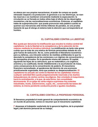 se atasca por sus propios mecanismos; el poder de compra se queda retrasado respecto a la producción; la ganancia a su vez disminuye, se roen las reservas o se mantienen únicamente mediante la especulación; la circulación se ve frenada en todos sitios bajo el efecto de los desarreglos monetarios y de las nacionalizaciones económicas. Entonces, el capitalista habla de superproducción: que pueda pronunciar esta palabra cuando se queman sus mercancías ante treinta millones de parados, es una prueba bastante de que él otorga al sistema toda la atención que correspondería al hombre. 
EL CAPITALISMO CONTRA LA LIBERTAD 
Nos queda por denunciar la mixtificación que encubre la mística central del capitalismo: la de la libertad en la competencia y de la selección de los mejores mediante la iniciativa individual. La mixtificación es tanto más grave cuanto que se trata de una mística de fórmula personalista dotada de una gran fuerza de seducción. No es, como pretende el liberalismo económico para su defensa, una intrusión exterior de medidas antiliberales lo que ha desviado la competencia de los comienzos a un régimen de concentración y de monopolios privados. Es la pendiente misma del sistema. El capital, siguiendo las leyes de su estructura, que es matemática y no orgánica, anónima y no cualificada, tiende infaliblemente a la acumulación de masa, como consecuencia de la concentración de poderío. El mecanismo financiero racionalizado, al apoderarse del dominio de una economía primitivamente organizada, tenía que acelerar su despersonalización. El capitalismo ha actuado así contra la libertad de los capitalistas mismos; cualquier actividad libre queda progresivamente reservada a los dueños todopoderosos de ciertos centros neurálgicos. Han orientado el maquinismo hacia la centralización, a la que, de esta forma, han consolidado técnicamente. Si un golpe de varita mágica suprimiese hoy ententes industriales, trusts, subvenciones, cupos, etc., conservando las bases del sistema, la misma pendiente conduciría pronto a iguales resultados. 
EL CAPITALISMO CONTRA LA PROPIEDAD PERSONAL 
Si llamamos propiedad al modo general de comportamiento económico de un mundo de personas, vemos en resumen que el mecanismo capitalista: 
l° desposee al trabajador asalariado de la ganancia legítima, de la propiedad legal y del dominio personal de su trabajo;  