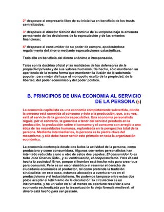 2° desposee al empresario libre de su iniciativa en beneficio de los trusts centralizados; 
3° desposee al director técnico del dominio de su empresa bajo la amenaza permanente de las decisiones de la especulación y de las ententes financieras; 
4° desposee al consumidor de su poder de compra, apoderándose regularmente del ahorro mediante especulaciones catastróficas. 
Todo ello en beneficio del dinero anónimo e irresponsable. 
Tales son la doctrina oficial y las realidades de los defensores de la propiedad privada y de sus valores humanos. De hecho, sólo mantienen su apariencia de la misma forma que mantienen la ilusión de la soberanía popular: para mejor disfrazar el monopolio oculto de la propiedad, de la libertad, del poder económico y del poder político. 
B. PRINCIPIOS DE UNA ECONOMIA AL SERVICIO DE LA PERSONA (5) 
La economía capitalista es una economía completamente subvertida, donde la persona está sometida al consumo y éste a la producción, que, a su vez, está al servicio de la ganancia especulativa. Una economía personalista regula, por el contrario, la ganancia a tenor del servicio prestado en la producción, la producción sobre el consumo y el consumo con arreglo a una ética de las necesidades humanas, replanteada en la perspectiva total de la persona. Mediante intermediarios, la persona es la piedra clave del mecanismo, y ella debe hacer sentir este primado en toda la organización económica. 
La economía contempla desde dos lados la actividad de la persona, como productora y como consumidora. Algunas corrientes personalistas han intentado reducirla a uno u otro de estos dos papeles. El consumidor lo es todo -dice Charles Gide-, y su continuación, el cooperativismo. Para él está hecha la sociedad. Error, porque el hombre está hecho más para crear que para consumir. Pero es un error simétrico el reservar el derecho de ciudadanía económica al productor, tal como pretende la tradición sindicalista: en este caso, estamos abocados a aventurarnos en el productivismo y el industrialismo. No podemos tampoco entre estos dos polos aceptar el fetichismo de la circulación: la circulación es un instrumento, y no un valor en sí; al menos es oportuno recordar a una economía esclerotizada por la tesaurización la vieja fórmula medieval: el dinero está hecho para ser gastado.  