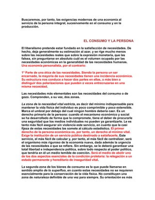 Buscaremos, por tanto, las exigencias modernas de una economía al servicio de la persona integral, sucesivamente en el consumo y en la producción. 
EL CONSUMO Y LA PERSONA 
El liberalismo pretende estar fundado en la satisfacción de necesidades. De hecho, deja generalmente su estimación al azar, y se rige mucho menos sobre las necesidades reales que sobre la expresión monetaria, que las falsea, sin preguntarse en absoluto cuál es el volumen ocupado por las necesidades económicas en la generalidad de las necesidades humanas. Una economía personalista, por el contrario: 
1° Parte de una ética de las necesidades. Siendo la persona un ser encarnado, la mayoría de sus necesidades tienen una incidencia económica. Su estructura nos conduce a hacer dos partes en ellas, o más bien a distinguir dos polarizaciones que pueden a veces entrecruzarse en una misma necesidad. 
Las necesidades más elementales son las necesidades del consumo o de gozo. Comprenden, a su vez, dos zonas. 
La zona de la necesidad vital estricta, es decir del mínimo indispensable para mantener la vida física del individuo es poco comprimible y poco extensible. Marca el umbral por debajo del cual ningún hombre debería caer. Es un derecho primario de la persona: cuando el mecanismo económico y social se ha desarrollado de forma que la compromete, tiene el deber de procurarle una seguridad que los medios individuales no pueden ya garantizarle. Le es tanto más fácil asegurar sin violencia este servicio, en cuanto que la casi fijeza de estas necesidades las somete al cálculo estadístico. El primer derecho de la persona económica es, por tanto, un derecho al mínimo vital. Exige la institución de un servicio público destinado a satisfacerle. Este servicio, el más fácil de calcular y, por tanto, el más fácil de centralizar, será el organismo más riguroso de la economía nueva, dada además la urgencia de las necesidades a que se refiere. Sin embargo, se le deberá garantizar una total libertad e independencia política, sobre todo respecto al poder político, que tendría en él un medio temible de coerción. Será el medio de abolir uno de los dos aspectos esenciales de la condición proletaria: la relegación a un estado permanente y hereditario de inseguridad vital. 
La segunda zona de los bienes de consumo es la que puede llamarse en sentido amplio de lo superfluo, en cuanto estas necesidades no se requieren esencialmente para la conservación de la vida física. No constituyen una zona de naturaleza definible de una vez para siempre. Su orientación es más  