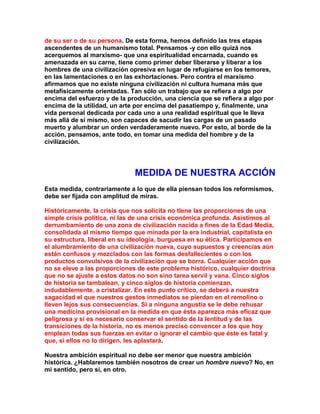de su ser o de su persona. De esta forma, hemos definido las tres etapas ascendentes de un humanismo total. Pensamos -y con ello quizá nos acerquemos al marxismo- que una espiritualidad encarnada, cuando es amenazada en su carne, tiene como primer deber liberarse y liberar a los hombres de una civilización opresiva en lugar de refugiarse en los temores, en las lamentaciones o en las exhortaciones. Pero contra el marxismo afirmamos que no existe ninguna civilización ni cultura humana más que metafísicamente orientadas. Tan sólo un trabajo que se refiera a algo por encima del esfuerzo y de la producción, una ciencia que se refiera a algo por encima de la utilidad, un arte por encima del pasatiempo y, finalmente, una vida personal dedicada por cada uno a una realidad espiritual que le lleva más allá de sí mismo, son capaces de sacudir las cargas de un pasado muerto y alumbrar un orden verdaderamente nuevo. Por esto, al borde de la acción, pensamos, ante todo, en tomar una medida del hombre y de la civilización. 
MEDIDA DE NUESTRA ACCIÓN 
Esta medida, contrariamente a lo que de ella piensan todos los reformismos, debe ser fijada con amplitud de miras. 
Históricamente, la crisis que nos solicita no tIene las proporciones de una simple crisis política, ni las de una crisis económica profunda. Asistimos al derrumbamiento de una zona de civilización nacida a fines de la Edad Media, consolidada al mismo tiempo que minada por la era industrial, capitalista en su estructura, liberal en su ideología, burguesa en su ética. Participamos en el alumbramiento de una civilización nueva, cuyo supuestos y creencias aún están confusos y mezclados con las formas desfallecientes o con los productos convulsivos de la civilización que se borra. Cualquier acción que no se eleve a las proporciones de este problema histórico, cualquier doctrina que no se ajuste a estos datos no son sino tarea servil y vana. Cinco siglos de historia se tambalean, y cinco siglos de historia comienzan, indudablemente, a cristalizar. En este punto crítico, se deberá a nuestra sagacidad el que nuestros gestos inmediatos se pierdan en el remolino o lleven lejos sus consecuencias. Si a ninguna angustia se le debe rehusar una medicina provisional en la medida en que ésta aparezca más eficaz que peligrosa y si es necesario conservar el sentido de la lentitud y de las transiciones de la historia, no es menos preciso convencer a los que hoy emplean todas sus fuerzas en evitar o ignorar el cambio que éste es fatal y que, si ellos no lo dirigen, les aplastará. 
Nuestra ambición espiritual no debe ser menor que nuestra ambición histórica. ¿Hablaremos también nosotros de crear un hombre nuevo? No, en mi sentido, pero sí, en otro.  