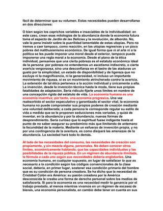 fácil de determinar que su volumen. Estas necesidades pueden desarrollarse en dos direcciones: 
O bien según los caprichos variables e insaciables de la individualidad: en este caso, crean esas mitologías de la abundancia donde la economía futura toma el aspecto de Jardín de las Delicias y la revolución, de alboroto. No, vale la pena insistir sobre la puerilidad lamentable de estas utopías. Pero no iremos a caer tampoco, como reacción, en las utopías regresivas y un poco pobres del malthusianismo económico. De igual forma que ni al arte ni a la política se les puede imponer una moral desde el exterior, tampoco puede imponerse una regla moral a la economía. Desde el plano de la ética individual, pensamos que una cierta pobreza es el estatuto económico ideal de la persona: por pobreza no entendemos un ascetismo indiscreto, o cierta avaricia vergonzosa, sino una desconfianza en el lastre de las ataduras un gusto por la simplicidad, un estado de disponibilidad y de ligereza que no excluye ni la magnificencia, ni la generosidad, ni incluso un importante movimiento de riqueza, si es un movimiento atrincherado contra la avaricia. La extensión de tal ética pertenece a la acción individual y únicamente a ella. La invención, desde la invención técnica hasta la moda, tiene sus propias fatalidades de adaptación. Sería ridículo fijarle unos límites en nombre de una concepción rígida del estatuto de vida. La economía humana es una economía inventiva; por tanto, una economía progresiva. Una vez reabsorbido el sector especulativo y garantizado el sector vital, la economía humana no puede comprometer sus propios poderes de creación mediante una voluntad deliberada; a cada persona le corresponde regular su estilo de vida a medida que se le proponen seducciones más variadas, y quizá de inventar, en la abundancia y por la abundancia, nuevas formas de desprendimiento. Sería curioso que lo espiritual fuese indigente hasta el punto de no saber asegurar su predominio más que limitando de antemano la fecundidad de la materia. Mediante un esfuerzo de invención propia, y no por una contingencia de la aventura, es como disipará las amenazas de la abundancia. La saciedad hará todo lo demás. 
Al lado de las necesidades del consumo, las necesidades de creación son propiamente, y sin mezcla alguna, personales. No deben conocer otros límites, económicamente hablando, que las capacidades individuales y las posibilidades de la riqueza pública. En un régimen de abundancia ilimitada, la fórmula a cada uno según sus necesidades debería englobarlas. Una economía humana, en cualquier supuesto, en lugar de satisfacer lo que es necesario a la condición según los códigos convencionales de la clase social, debería, en primer lugar, sostener esa condición primaria del hombre que es su condición de persona creadora. Se ha dicho que la necesidad de Cristóbal Colón era América: su pasión creadora por la América desconocida le creaba una forma de derecho personal sobre los medios de satisfacerla. Si para la economía es una necesidad medir la ganancia por el trabajo prestado, al menos mientras vivamos en un régimen de escasez de bienes, una economía personalista, en cambio debe tener en cuenta en sus  