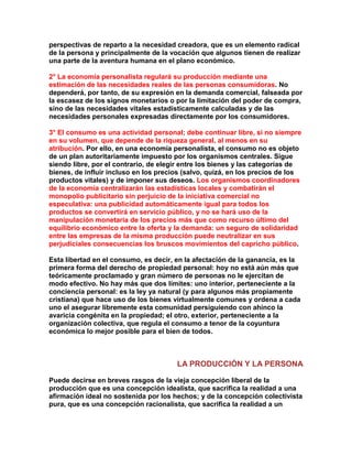 perspectivas de reparto a la necesidad creadora, que es un elemento radical de la persona y principalmente de la vocación que algunos tienen de realizar una parte de la aventura humana en el plano económico. 
2° La economía personalista regulará su producción mediante una estimación de las necesidades reales de las personas consumidoras. No dependerá, por tanto, de su expresión en la demanda comercial, falseada por la escasez de los signos monetarios o por la limitación del poder de compra, sino de las necesidades vitales estadísticamente calculadas y de las necesidades personales expresadas directamente por los consumidores. 
3° El consumo es una actividad personal; debe continuar libre, si no siempre en su volumen, que depende de la riqueza general, al menos en su atribución. Por ello, en una economía personalista, el consumo no es objeto de un plan autoritariamente impuesto por los organismos centrales. Sigue siendo libre, por el contrario, de elegir entre los bienes y las categorías de bienes, de influir incluso en los precios (salvo, quizá, en los precios de los productos vitales) y de imponer sus deseos. Los organismos coordinadores de la economía centralizarán las estadísticas locales y combatirán el monopolio publicitario sin perjuicio de la iniciativa comercial no especulativa: una publicidad automáticamente igual para todos los productos se convertirá en servicio público, y no se hará uso de la manipulación monetaria de los precios más que como recurso último del equilibrio económico entre la oferta y la demanda: un seguro de solidaridad entre las empresas de la misma producción puede neutralizar en sus perjudiciales consecuencias los bruscos movimientos del capricho público. 
Esta libertad en el consumo, es decir, en la afectación de la ganancia, es la primera forma del derecho de propiedad personal: hoy no está aún más que teóricamente proclamado y gran número de personas no le ejercitan de modo efectivo. No hay más que dos límites: uno interior, perteneciente a la conciencia personal: es la ley ya natural (y para algunos más propiamente cristiana) que hace uso de los bienes virtualmente comunes y ordena a cada uno el asegurar libremente esta comunidad persiguiendo con ahínco la avaricia congénita en la propiedad; el otro, exterior, perteneciente a la organización colectiva, que regula el consumo a tenor de la coyuntura económica lo mejor posible para el bien de todos. 
LA PRODUCCIÓN Y LA PERSONA 
Puede decirse en breves rasgos de la vieja concepción liberal de la producción que es una concepción idealista, que sacrifica la realidad a una afirmación ideal no sostenida por los hechos; y de la concepción colectivista pura, que es una concepción racionalista, que sacrifica la realidad a un  