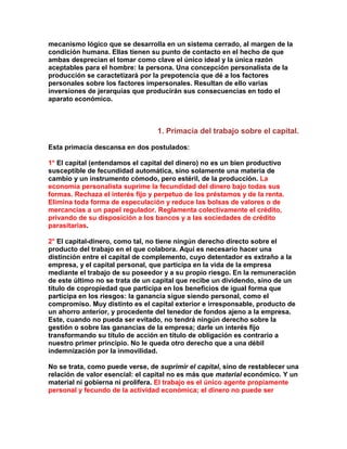 mecanismo lógico que se desarrolla en un sistema cerrado, al margen de la condición humana. Ellas tienen su punto de contacto en el hecho de que ambas desprecian el tomar como clave el único ideal y la única razón aceptables para el hombre: la persona. Una concepción personalista de la producción se caractetizará por la prepotencia que dé a los factores personales sobre los factores impersonales. Resultan de ello varias inversiones de jerarquías que producirán sus consecuencias en todo el aparato económico. 
1. Primacía del trabajo sobre el capital. 
Esta primacía descansa en dos postulados: 
1° El capital (entendamos el capital del dinero) no es un bien productivo susceptible de fecundidad automática, sino solamente una materia de cambio y un instrumento cómodo, pero estéril, de la producción. La economía personalista suprime la fecundidad del dinero bajo todas sus formas. Rechaza el interés fijo y perpetuo de los préstamos y de la renta. Elimina toda forma de especulación y reduce las bolsas de valores o de mercancías a un papel regulador. Reglamenta colectivamente el crédito, privando de su disposición a los bancos y a las sociedades de crédito parasitarias. 
2° El capital-dinero, como tal, no tiene ningún derecho directo sobre el producto del trabajo en el que colabora. Aquí es necesario hacer una distinción entre el capital de complemento, cuyo detentador es extraño a la empresa, y el capital personal, que participa en la vida de la empresa mediante el trabajo de su poseedor y a su propio riesgo. En la remuneración de este último no se trata de un capital que recibe un dividendo, sino de un título de copropiedad que participa en los beneficios de igual forma que participa en los riesgos: la ganancia sigue siendo personal, como el compromiso. Muy distinto es el capital exterior e irresponsable, producto de un ahorro anterior, y procedente del tenedor de fondos ajeno a la empresa. Este, cuando no pueda ser evitado, no tendrá ningún derecho sobre la gestión o sobre las ganancias de la empresa; darle un interés fijo transformando su título de acción en título de obligación es contrario a nuestro primer principio. No le queda otro derecho que a una débil indemnización por la inmovilidad. 
No se trata, como puede verse, de suprimir el capital, sino de restablecer una relación de valor esencial: el capital no es más que material económico. Y un material ni gobierna ni prolifera. El trabajo es el único agente propiamente personal y fecundo de la actividad económica; el dinero no puede ser  