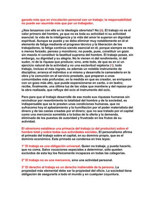 ganado más que en vinculación personal con un trabajo; la responsabilidad no puede ser asumida más que por un trabajador. 
¿Nos lanzamos con ello en la ideología obrerista? No (6). El trabajo no es el valor primero del hombre, ya que no es toda su actividad ni su actividad esencial: la vida de la inteligencia y la vida del amor le superan en dignidad espiritual. Aunque se pueda y se deba eliminar muy notablemente en él el elemento de fatiga mediante el progreso técnico y la liberación de los trabajadores, la fatiga continúa siendo esencial en él, porque siempre es más o menos forzado, penoso y monótono; no puede, pues, constituir un gozo sin mezcla ni constituir la beatitud suprema del hombre. El trabajo posee, sin embargo, su dignidad y su alegría. No le vienen ni del rendimiento, ni del sudor, ni de la riqueza que produce; sino, ante todo, de que es en sí un ejercicio natural de la actividad y no una esclavitud vejatoria (7); todo trabajo, incluso el más ingrato, es además un notable instrumento de disciplina; arranca el individuo a sí mismo y desarrolla la camaradería en la obra y la comunión en el servicio prestado, que preparan a unas comunidades más profundas; en la medida en que es creador, se enriquece con un gozo más alto, que puede expansionarse en canto, o en teatro; recibe, finalmente, una última luz de las vidas que mantiene y del reposo por la obra realizada, que refluye del ocio al instrumento del ocio. 
Pero para que el trabajo desarrolle de ese modo sus riquezas humanas sin reivindicar por resentimiento la totalidad del hombre y de la sociedad, es indispensable que se le presten unas condiciones humanas, que no sufracomo hoy el aplastamiento y la humillación por el poder materialista del dinero y de las castas creadas por el dinero; que no sea tratado por el capital como una mercancía sometida a la bolsa de la oferta y la demanda, eliminado de los puestos de autoridad y frustrado en los frutos de su actividad. 
El obrerismo establece una primacía del trabajo (o del productor) sobre el hombre total y sobre todas sus actividades sociales. El personalismo afirma el primado del trabajo sobre el capital, en su dominio propio, que es el dominio económico. Este primado se condensa en tres leyes: 
1° El trabajo es una obligación universal. Quien no trabaje, y pueda hacerlo, que no coma. Salvo vocaciones especiales a determinar, sólo quedan excluidos de esta ley los físicamente incapaces en todas las categorías. 
2° El trabajo no es una mercancía, sino una actividad personal. 
3° El derecho al trabajo es un derecho inalienable de la persona. La propiedad más elemental debe ser la propiedad del oficio. La sociedad tiene obligación de asegurarla a todo el mundo y en cualquier coyuntura.  