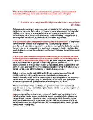 4° En todas las facetas de la vida económica: ganancia, responsabilidad, autoridad, el trabajo tiene una prioridad inalienable sobre el capital. 
2. Primacía de la responsabilidad personal sobre el mecanismo anónimo. 
Este segundo postulado no es más que un corolario del carácter personal del trabajo humano. Reivindica, no contra la ganancia usuraria del capital o público, sino contra el acaparamiento de los puestos de autoridad y de iniciativa por parte de un capital anónimo, irresponsable y omnipotente. A este régimen subversivo oponemos los principios siguientes: 
1° El anonimato debe desaparecer del conjunto de la economía. El capital de complemento, extraño a la empresa verá sus títulos al portador transformados en títulos nominativos o de endoso. La lista de los tenedores de fondos y los presupuestos de cualquier empresa se harán públicos. Las sociedades anónimas, llamadas por antífrasis sociedades de capitales, serán suprimidas. 
2° El capital, aunque esté nominalmente bloqueado en la empresa, no tiene sobre la gestión de ésta más que un poder de control sin voto deliberante, a través de sus representantes designados. No tiene derecho a parcela alguna de la autoridad o de la gestión. Autoridad y gestión pertenecen exclusivamente al trabajo responsable y organizado. Esta exigencia tira por tierra los dos pilares del desorden capitalista: el gobierno de los bancos y el de los consejos de administración, el salariado capitalista. 
Sobre el primer punto, es inútil insistir. En un régimen personalista, el crédito anónimo, difuso entre unos accionistas incompetentes e irresponsables y unos bancos especuladores, es reemplazado por el crédito personal de los trabajadores y por el crédito corporativo, que no tienen sobre la empresa más que el derecho antes asignado al capital. 
Al condenar el salariado capitalista, no proclamamos como inmoral el principio de la remuneración fija y garantizada contra cualquier riesgo de un trabajo prestado, pero 
a) denunciamos la mentira de un régimen de hecho que no responde a la definición teórica del salario capitalista: muy a menudo inferior al mínimo personal que pueden reivindicar sobre la ganancia social los principales artífices de esta ganancia, a veces es incluso inferior al mínimo vital; y no está garantizando al trabajador como un seguro contra todo riesgo, ya que desaparece con el paro;  