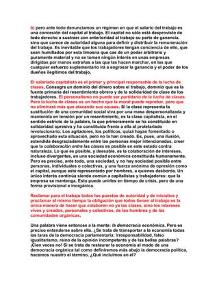 b) pero ante todo denunciamos un régimen en que el salario del trabajo es una concesión del capital al trabajo. El capital no sólo está desprovisto de todo derecho a sustraer con anterioridad al trabajo su parte de ganancia. sino que carece de autoridad alguna para definir y distribuir la remuneración del trabajo. Es inevitable que los trabajadores tengan conciencia de ello, que sean humillados por esta limosna que cae de un poder arbitrario y puramente material y no se tomen ningún interés en unas empresas dirigidas por manos extrañas a las que las hacen marchar, en las que cualquier esfuerzo suplementario irá a engrosar la ganancia y el poder de los dueños ilegítimos del trabajo. 
El salariado capitalista es el primer y principal responsable de la lucha de clases. Consagra un dominio del dinero sobre el trabajo, dominio que es la fuente primaria del resentimiento obrero y de la solidaridad de clase de los trabajadores. El personalismo no puede ser partidario de la lucha de clases. Pero la lucha de clases es un hecho que la moral puede reprobar, pero que no eliminará más que atacando sus causas. Si la clase representa la sustitución de una comunidad social viva por una masa despersonalizada y mantenida en tensión por un resentimiento, es la clase capitalista, en el sentido estricto de la palabra, la que primeramente se ha constituido en solidaridad opresiva y ha constituido frente a ella al proletariado revolucionario. Los agitadores, los políticos, quizá hayan fomentado o aprovechado esta situación, pero no la han creado. Es, pues, una ilusión, extendida desgraciadamente entre las personas mejor intencionadas, creer que la colaboración entre las clases es posible en este estado contra naturaleza. Lo que es posible, y deesable, es la colaboración de intereses, incluso divergentes, en una sociedad económica constituida humanamente. Pero es preciso, ante todo, una sociedad, y no hay sociedad posible entre personas, individuales o colectivas, y una fuerza anónima de opresión como el capital, aunque esté representado por hombres, a quienes desborda. Un único interés continúa siendo común a capitalistas y trabajadores: que la empresa se mantenga. Esto puede unirles en tiempo de crisis, pero de una forma provisional e inorgánica. 
Reclamar para el trabajo todos los puestos de autoridad y de iniciativa y proclamar al mismo tiempo la obligación que todos tienen al trabajo es la única manera de hacer que colaboren no ya las clases, sino los intereses vivos y creados, personales y colectivos, de los hombres y de las comunidades orgánicas. 
Una palabra viene entonces a la mente: la democracia económica. Pero es preciso entenderse sobre ella. ¿Se trata de transportar a la economía todas las taras de la democracia parlamentaria: irresponsabilidad, falso igualitarismo, reino de la opinión incompetente y de las bellas palabras? ¡Cien veces no! Si se trata de restaurar la economía al modo de una democracia orgánica tal como definiremos más abajo la democracia política, hacemos nuestro el término. ¿Qué incluimos en él?  