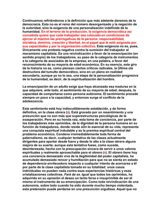 Continuemos refiriéndonos a la definición que más adelante daremos de la democracia. Esta no es el reino del número desorganizado y la negación de la autoridad, sino la exigencia de una personalización indefinida de la humanidad. En el terreno de la producción, la exigencia democrática así concebida quiere que cada trabajador sea colocado en condiciones de ejercer al máximo las prerrogativas de la persona: responsabilidad, iniciativa, dominio, creación y libertad, en el papel que le está asignado por sus capacidades y por la organización colectiva. Esta exigencia no es, pues, Únicamente una protesta negativa contra la sumisión del trabajador al mecanismo capitalista. Es una reivindicación a favor de la emancipación (en sentido propio) de los trabajadores, su paso de la categoría de instrumentos a la categoría de asociados de la empresa; en una palabra, a favor del reconocimiento de su mayoría de edad económica. En su esencia, este giro de la historia no es, como piensan ciertos críticos radicales, la Última ola destructora del tumulto democrático, sino en un plano en realidad secundario, aunque ya no lo sea, una etapa de la personalización progresiva de la humanidad, es decir, de la espiritualización del hombre. 
La emancipación de un adulto exige que haya alcanzado esa madurez en la que adquiere, ante todo, el sentimiento de su mayoría de edad; después, la capacidad de comportarse como persona autónoma. El sentimiento precede siempre un poco a la capacidad, y entonces surge el conflicto de la adolescencia. 
Este sentimiento está hoy indiscutiblemente establecido, y de forma definitiva, en la clase obrera (8). Está gravado por un resentimiento y una presunción que no son más que superestructuras psicológicas de la exasperación. Pero en su honda raíz, esta toma de conciencia, por parte de los trabajadores más oprimidos, de la dignidad de la persona humana en su función de trabajadores, donde reside aÚn lo esencial de su vida, representa una conquista espiritual indudable y es la premisa espiritual central del problema económico. Condena irremediablemente toda forma de paternalismo, es decir, cualquier tentativa de las clases actualmente dirigentes para aportar desde fuera y desde lo alto a la clase obrera alguna mejora de su suerte; aunque esta tentativa fuese, como sucede, desinteresada, hecha con la preocupación sincera de servir a unos valores espirituales y realmente aprovechable para el obrero (9). El obrero tiene hoy una conciencia demasiado viva de la ilegitimidad del poder capitalista, ha acumulado demasiado rencor y humillación para que no se sienta en estado de dependencia envilecedora respecto a cualquier intento de acercarse a él por parte de la clase capitalista tomada en su totalidad: unos casos individuales no pueden nada contra esas experiencias históricas y esas cristalizaciones colectivas. Farà da se. Igual que todos los oprimidos, ha adquirido en su opresión el deseo un tanto feroz e insuprimible de ser él mismo el instrumento de su emancipación. Como toda reivindicación de una autonomía, sobre todo cuando ha sido durante mucho tiempo violentada, esta pretensión puede perderse en una presunción orgullosa. Aquel que no  