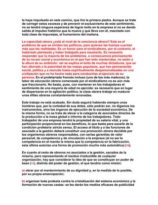 la haya impulsado en este camino, que tire la primera piedra. Aunque se trate de corregir estos excesos y de prevenir el exclusivismo de este sentimiento, no se tendrá ninguna esperanza de lograr éxito en la empresa si no es dando salida al impulso histórico que la mueve y que lleva con él, mezclado con toda clase de impurezas, el humanismo del mañana. 
La capacidad obrera ¿está al nivel de la conciencia obrera? Este es el problema de que se olvidan los políticos, para quienes las fuerzas cuentan más que las realidades. Es un honor para el sindicalismo, por el contrario, el habérselo planteado y haber trabajado para resolverlo. Es necesario responder que la mayoría de los proletarios, a consecuencia precisamente de su no-ser social y económico en el que han sido mantenidos, no están a la altura de su ambición: así se explica el éxito de muchas dictaduras, que se han aferrado a la pasividad de las masas populares, que han permanecido social, política y a menudo hasta espiritualmente despersonalizadas en una civilización que no ha hecho nada para conducirlas al ejercicio de su persona. En el proletariado francés incluso (uno de los más maduros), la labor de educación obrera comenzada por el sindicalismo no es aún más que fraccionario. No basta, pues, con mantener en los trabajadores el sentimiento de una mayoría de edad no ejercida: es necesario que en lugar de dispersarse en la agitación política, la clase obrera trabaje en madurar unas élites obreras constantemente renovadas. 
Este trabajo no está acabado. Sin duda seguirá habiendo siempre unos hombres que, por la cortedad de sus dotes, sólo podrán ser, no digamos los instrumentos, sino los órganos de ejecución de la sociedad económica. De la misma forma, no se trata de elevar a la categoría de asociados directos de la producción a la masa global e informe de los trabajadores. Todo trabajador de una empresa tendrá la propiedad de su salario vital, y una participación proporcional en los beneficos, lo que basta para sacarle de la condición proletaria stricto sensu. El acceso al título y a las funciones de asociado a la gestión deberá constituir una promoción obrera decidida por los organismos obreros responsables, con serias garantías de valor personal, de competencia y de vinculación a la empresa (al no ser la competencia en el mando la misma que la competencia en la fabricación, esta última autoriza una forma de promoción mucho más automática) (10). 
En cuanto al resto de obreros no asociados a la gestión, sacados de la miseria, pero representando el residuo irreductible de cualquier organización, hay que considerar la idea de que se constituyan en poder de base (11), distinto del poder de gestión, el que tendría como misión: 
a) obrar por el mantenimiento de su dignidad y, en la medida de lo posible, por su propia emancipación; 
b) organizar toda protesta contra la cristalización del sistema económico y la formación de nuevas castas: se les darán los medios eficaces de publicidad  