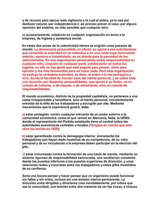 y de recurso para ejercer esta vigilancia a la cual el pobre, ya lo sea por desfavor natural, por independencia o -es preciso prever el caso- por alguna opresión del sistema, es más sensible que cualquier otro; 
c) accesoriamente, colaborar en cualquier organización en torno a la empresa, de higiene y asistencia social. 
En estas dos zonas de la colectividad obrera se erigirán unos puestos de mando. La democracia personalista, en efecto, se opone a ese autoritarismo que consolida la autoridad en un individuo o en una casta cuya dominación exterior, opresiva e incontrolada, es un aliento para la pasividad de los administrados. En una organización personalista existe responsabilidad en cualquier sitio, creación en cualquier parte, colaboración en todos los lugares: en ella no hay gente que esté pagada para pensar, otros para ejecutar y los más favorecidos para no hacer nada. Pero esta organización no excluye la verdadera autoridad, es decir, el orden a la vez jerárquico y vivo, donde la facultad de mandar nace del mérito personal; y es sobre todo una vocación por despertar personalidades, que aporta a su titular, no un cúmulo de honores, o de riqueza, o de aislamiento, sino un cúmulo de responsabilidades. 
El mando económico, distinto de la propiedad capitalista, no pertenece a una casta irresponsable y hereditaria, sino al mérito personal, constantemente extraído de la élite de los trabajadores y escogido por ella. Mediante mecanismos que la experiencia guiará, debe: 
a) estar protegido. contra cualquier intrusión de un poder externo a la comunidad económica, como el que vemos en Alemania, Italia, la URSS, donde el representante del Partido estatizado tiene el control sobre las autoridades económicas centrales o locales (Téngase en cuenta que esta obra fue escrita en 1936); 
b) estar garantizado contra la demagogia interna: únicamente los trabajadores que hayan dado muestras de su competencia, de su valor personal y de su vinculación a la empresa deben participar en la elección del jefe; 
c) estar inmunizado contra la formación de una casta de mando, mediante un sistema riguroso de responsabilidad sancionada, una ventilación constante desde los puestos inferiores a los puestos superiores de dirección, y unas relaciones reales y concretas entre los trabajadores y estos jefes investidos de su confianza. 
Sería una locura pensar y hacer pensar que un organismo puede funcionar sin fallos y sin crisis, incluso sin una tensión interna permanente. La dirección entre dirigidos y directores crea inevitablemente, por íntima que sea la comunidad, una tensión entre dos maneras de ver las cosas, e incluso  