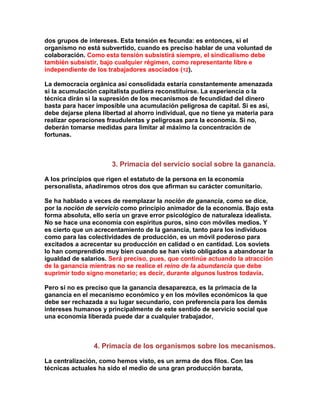 dos grupos de intereses. Esta tensión es fecunda: es entonces, si el organismo no está subvertido, cuando es preciso hablar de una voluntad de colaboración. Como esta tensión subsistirá siempre, el sindicalismo debe también subsistir, bajo cualquier régimen, como representante libre e independiente de los trabajadores asociados (12). 
La democracia orgánica así consolidada estaría constantemente amenazada si la acumulación capitalista pudiera reconstituirse. La experiencia o la técnica dirán si la supresión de los mecanismos de fecundidad del dinero basta para hacer imposible una acumulación peligrosa de capital. Si es así, debe dejarse plena libertad al ahorro individual, que no tiene ya materia para realizar operaciones fraudulentas y peligrosas para la economía. Si no, deberán tomarse medidas para limitar al máximo la concentración de fortunas. 
3. Primacía del servicio social sobre la ganancia. 
A los principios que rigen el estatuto de la persona en la economía personalista, añadiremos otros dos que afirman su carácter comunitario. 
Se ha hablado a veces de reemplazar la noción de ganancia, como se dice, por la noción de servicio como principio animador de la economía. Bajo esta forma absoluta, ello sería un grave error psicológico de naturaleza idealista. No se hace una economía con espíritus puros, sino con móviles medios. Y es cierto que un acrecentamiento de la ganancia, tanto para los individuos como para las colectividades de producción, es un móvil poderoso para excitados a acrecentar su producción en calidad o en cantidad. Los soviets lo han comprendido muy bien cuando se han visto obligados a abandonar la igualdad de salarios. Será preciso, pues, que continúe actuando la atracción de la ganancia mientras no se realice el reino de la abundancia que debe suprimir todo signo monetario; es decir, durante algunos lustros todavía. 
Pero si no es preciso que la ganancia desaparezca, es la primacía de la ganancia en el mecanismo económico y en los móviles económicos la que debe ser rechazada a su lugar secundario, con preferencia para los demás intereses humanos y principalmente de este sentido de servicio social que una economía liberada puede dar a cualquier trabajador. 
4. Primacía de los organismos sobre los mecanismos. 
La centralización, como hemos visto, es un arma de dos filos. Con las técnicas actuales ha sido el medio de una gran producción barata,  