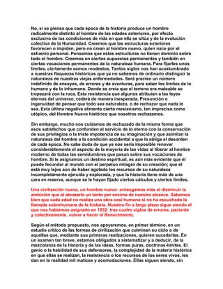No, si se piensa que cada época de la historia produce un hombre radicalmente distinto al hombre de las edades anteriores, por efecto exclusivo de las condiciones de vida en que ella se sitúa y de la evolución colectiva de la Humanidad. Creemos que las estructuras exteriores favorecen o impiden, pero no crean al hombre nuevo, quien nace por el esfuerzo personal. Pensamos que estas estructuras no tienen dominio sobre todo el hombre. Creemos en ciertos supuestos permanentes y también en ciertas vocaciones permanentes de la naturaleza humana. Para fijarles unos límites, ciertamente somos modestos. Tantos siglos nos han acostumbrado a nuestras flaquezas históricas que ya no sabemos de ordinario distinguir la naturaleza de nuestras viejas enfermedades. Será preciso un número indefinido de ensayos, de errores y de aventuras, para saber los límites de lo humano y de lo inhumano. Donde se creía que el terreno era maleable se tropezará con la roca. Esta resistencia que algunos atribuían a las leyes eternas del universo, cederá de manera inesperada. Presunción o ingenuidad de pensar que todo sea naturaleza, o de rechazar que nada lo sea. Esta última negativa alimenta cierto mesianismo, tan impreciso como utópico, del Hombre Nuevo histórico que nosotros rechazamos. 
Sin embargo, mucho nos cuidamos de rechazado de la misma forma que esos satisfechos que confunden el servicio de lo eterno con la conservación de sus privilegios o la triste impotencia de su imaginación y que asimilan la naturaleza del hombre a la condición accidental a que la obliga el desorden de cada época. No cabe duda de que ya nos sería imposible renovar considerablemente el aspecto de la mayoría de las vidas al liberar al hombre moderno de todas las servidumbres que pesan sobre sus vocaciones de hombre. Si le asignamos un destino espiritual, es aún más evidente que él puede fecundar al mundo con el perpetuo milagro de su creación; que él está muy lejos aún de haber agotado los recursos de su naturaleza incompletamente ejercida y explorada, y que la historia tiene más de una cara en reserva, aunque se le hayan fijado ciertos cálculos y ciertos límites. 
Una civilización nueva, un hombre nuevo: arriesgamos más al disminuir la ambición que al abrazarla un tanto por encima de nuestro alcance. Sabemos bien que cada edad no realiza una obra casi humana si no ha escuchado la llamada sobrehumana de la historia. Nuestro fin a largo plazo sigue siendo el que nos habíamos asignado en 1932: tras cuatro siglos de errores, paciente y colectivamente, volver a hacer el Renacimiento. 
Según el método propuesto, nos apoyaremos, en primer término, en un estudio crítico de las formas de civilización que culminan su ciclo o de aquéllas que, mediante sus primeras realizaciones, quieren sucederlas. En un examen tan breve, estamos obligados a sistematizar y a deducir, de la mezcolanza de la historia y de las ideas, formas puras, doctrinas-límites. El genio o la habilidad de sus defensores, la complejidad de la materia histórica en que ellas se realizan, la resistencia o los recursos de los seres vivos, les dan en la realidad mil matices y acomodaciones. Ellas siguen siendo, sin  