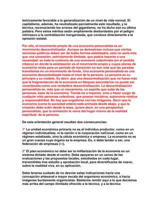 teóricamente favorable a la generalización de un nivel de vida normal. El capitalismo, además, ha neutralizado parcialmente este resultado, y la técnica, reconociendo los errores del gigantismo, no ha dicho aún su última palabra. Pero estos méritos están ampliamente desbordados por el peligro intrínseco a la centralización inorganizada, que conduce directamente a la opresión estatal. 
Por ello, el movimiento propio de una economía personalista es un movimiento descentralizador. Aunque se demostrase incluso que ciertos servicios públicos deben ser de todas formas estatizados, esto no sería más que una concesión, estrictamente limitada, que podría hacerse a una necesidad: es todo lo contrario de una economía colectivista (en el sentido clásico) en donde la estatización es el movimiento propio y cuyos planes de economía mixta para un período de transición no son más que las paradas transitorias en un movimiento de fondo. Una economía personalista es una economía descentralizada hasta el nivel de la persona. La persona es su principio y su modelo. Es decir, que una descentralización que no fuese más que la fragmentación de la economía en bloques secundarios no puede ser considerada como una verdadera descentralización. La descentralización personalista es, más que un mecanismo, un espíritu que sube de las personas, base de la economía. Tiende no a imponer, sino a hacer surgir de cualquier sitio personas colectivas, que posean iniciativa, autonomía relativa y responsabilidad. No hay que engañarse con las imágenes. Decir que la economía (como la sociedad entera) está animada desde abajo, y que la creación debe subir desde la base, quiere decir, en una perspectiva personalista, que la animación le viene del hogar mismo de la realidad espiritual: de la persona. 
De esta orientación general resultan dos consecuencias: 
1° La unidad económica primaria no es el individuo productor, como en un régimen individualista, ni la nación o la corporación naCional, como en un régimen estatizado, sino la célula económica o empresa. La economía no es un gran cuerpo cuyo órgano es la empresa. Es, o debe tender a ser, una federación de empresas (13). 
2° El plan económico no debe ser la militarización de la economía en un sistema dictado desde el centro. Debe apoyarse en un censo de las evaluaciones y las propuestas locales, estudiadas en cada lugar, transmitidas tras estudio y aprobación local, para diversificarse de nuevo, sobre la realidad viva, en su aplicación. 
Debe tenerse cuidado de no desviar estas indicaciones hacia una concepción artesanal a mayor escala del organismo económico, o hacia imágenes burdamente organicistas. Bástenos remitir aquí a lo que decíamos más arriba del campo ilimitado ofrecido a la técnica, y a la técnica  