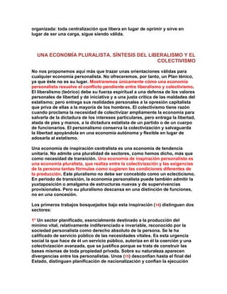 organizada: toda centralización que libera en lugar de oprimir y sirve en lugar de ser una carga, sigue siendo válida. 
UNA ECONOMÍA PLURALISTA. SÍNTESIS DEL LIBERALISMO Y EL COLECTIVISMO 
No nos proponemos aquí más que trazar unas orientaciones válidas para cualquier economía personalista. No ofreceremos, por tanto, un Plan ténico, ya que éste no es su lugar. Mostraremos únicamente cómo una economía personalista resuelve el conflicto pendiente entre liberalismo y colectivismo. El liberalismo (teórico) debe su fuerza espiritual a una defensa de los valores personales de libertad y de iniciativa y a una justa crítica de las maldades del estatismo; pero entrega sus realidades personales a la opresión capitalista que priva de ellas a la mayoría de los hombres. El colectivismo tiene razón cuando proclama la necesidad de colectivizar ampliamente la economía para salvarla de la dictadura de los intereses particulares, pero entrega la libertad, atada de pies y manos, a la dictadura estatista de un partido o de un cuerpo de funcionarios. El personalismo conserva la colectivización y salvaguarda la libertad apoyándola en una economía autónoma y flexible en lugar de adosarla al estatismo. 
Una economía de inspiración centralista es una economía de tendencia unitaria. No admite una pluralidad de sectores, como hemos dicho, más que como necesidad de transición. Una economía de inspiración personalista es una economía pluralista, que realiza entre la colectivización y las exigencias de la persona tantas fórmulas como sugieren las condiciones diferentes de la producción. Este pluralismo no debe ser concebido como un eclecticismo. En período de transición, la economía personalista puede también admitir la yuxtaposición o amalgama de estructuras nuevas y de supervivencias provisionales. Pero su pluralismo descansa en una distinción de funciones, no en una concesión. 
Los primeros trabajos bosquejados bajo esta inspiración (14) distinguen dos sectores: 
1° Un sector planificado, esencialmente destinado a la producción del mínimo vital, relativamente indiferenciado e invariable, reconocido por la sociedad personalista como derecho absoluto de la persona. Se le ha calificado de servicio público de las necesidades vitales. Es esta urgencia social la que hace de él un servicio público, autoriza en él la coerción y una colectivización avanzada, que se justifica porque se trata de construir las bases mismas de toda propiedad privada. Sobre su naturaleza aparecen divergencias entre los personalistas. Unos (15) desconfían hasta el final del Estado, distinguen planificación de nacionalización y confían la ejecución  