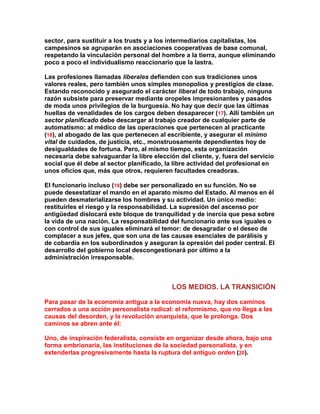 sector, para sustituir a los trusts y a los intermediarios capitalistas, los campesinos se agruparán en asociaciones cooperativas de base comunal, respetando la vinculación personal del hombre a la tierra, aunque eliminando poco a poco el individualismo reaccionario que la lastra. 
Las profesiones llamadas liberales defienden con sus tradiciones unos valores reales, pero también unos simples monopolios y prestigios de clase. Estando reconocido y asegurado el carácter liberal de todo trabajo, ninguna razón subsiste para preservar mediante oropeles impresionantes y pasados de moda unos privilegios de la burguesía. No hay que decir que las últimas huellas de venalidades de los cargos deben desaparecer (17). Allí también un sector planificado debe descargar al trabajo creador de cualquier parte de automatismo: al médico de las operaciones que pertenecen al practicante (18), al abogado de las que pertenecen al escribiente, y asegurar el mínimo vital de cuidados, de justicia, etc., monstruosamente dependientes hoy de desigualdades de fortuna. Pero, al mismo tiempo, esta organización necesaria debe salvaguardar la libre elección del cliente, y, fuera del servicio social que él debe al sector planificado, la libre actividad del profesional en unos oficios que, más que otros, requieren facultades creadoras. 
El funcionario incluso (19) debe ser personalizado en su función. No se puede desestatizar el mando en el aparato mismo del Estado. Al menos en él pueden desmaterializarse los hombres y su actividad. Un único medio: restituirles el riesgo y la responsabilidad. La supresión del ascenso por antigüedad dislocará este bloque de tranquilidad y de inercia que pesa sobre la vida de una nación. La responsabilidad del funcionario ante sus iguales o con control de sus iguales eliminará el temor: de desagradar o el deseo de complacer a sus jefes, que son una de las causas esenciales de parálisis y de cobardía en los subordinados y aseguran la opresión del poder central. El desarrollo del gobierno local descongestionará por último a la administración irresponsable. 
LOS MEDIOS. LA TRANSICIÓN 
Para pasar de la economía antigua a la economía nueva, hay dos caminos cerrados a una acción personalista radical: el reformismo, que no llega a las causas del desorden, y la revolución anarquista, que le prolonga. Dos caminos se abren ante él: 
Uno, de inspiración federalista, consiste en organizar desde ahora, bajo una forma embrionaria, las instituciones de la sociedad personalista. y en extenderlas progresivamente hasta la ruptura del antiguo orden (20).  