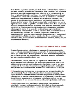 Pero el orden capitalista resistirá, sin duda, hasta el último aliento. Pertenece por tanto al Estado, custodio del bien común, no el sustituirse a la economía decadente, ya que él no es una persona colectiva, y, en consecuencia, no tiene ningún dominio sobre los bienes con anterioridad a su usurpación por el capitalismo; sino el intervenir con su derecho de jurisdicción a favor del bien común del que es tutor, en nombre de las personas dañadas, y en nombre de su misma autoridad, incidida por los intereses económicos. Su derecho de intervención debe ejercerse, ante todo, para imponer una nueva legislación económica, apoyándose sobre las fuerzas vivas de la nación Que la habrán alimentado e iniciado. En cuanto a los derechos adquiridos de los individuos, el Estado posee, contra aquellos que no hayan sido adquiridos más que por la fuerza de la opresión, un derecho de expropiación con indemnización del que deberá hacer, en provecho de la economía nueva, un uso humano pero riguroso. Por lo demás, reconocerá los servicios prestados por los empresarios competentes Que acepten servir lealmente al orden económico. Todas las demás resistencias deben ser rotas por las fuerzas de la ley, al servicio de la persona contra la opresión, doble y una, de la riqueza y de la miseria. 
TUMBA DE LAS PSEUDOSOLUCIONES 
Es superfluo detenemos más tiempo en la ocupación vana de desmontar unas construcciones económicas ya condenadas de antemano mediante la crítica que hemos hecho de su inspiración de base. Bástenos designar, para que se las reconozca, tres seducciones a las que no podemos oponer más que una negación categótica. Estas son: 
l° El reformismo a secas, bajo sus dos aspectos: el reformismo de los técnicos que disimula las grietas y el reformismo moralizante, parecido al médico que juzgase más espiritual exhortar al enfermo a curarse que usar burdamente de remedios. El reformismo, impotente contra las fatalidades masivas de la economía moderna, las consolida enmascarando su peligro. 
2° El pseudocorporativismo, que no es más que una forma sistemática de reformismo (21). Prevé, sin tocar la situación recíproca del trabajo y del capital, la constitución libre de corporaciones propietarias que aseguren la coordinación de los intereses profesionales en la colaboración de las clases. Ahora bien, en las estructuras actuales del capitalismo, incluso tras un enderezamiento de sus abusos más sangrientos, semejante corporativismo: 
a) continúa apoyado en la prepotencia del capital en los puestos de autoridad, y consagra así la subordinación del trabajo al dinero, que es la definición exacta del materialismo económico; la igualdad misma de  