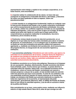 representación entre trabajo y capital en los consejos corporativos, si no fuese ilusoria, sería escandalosa; 
b) creyendo realizar la colaboración de las clases, no hace más que yuxtaponer el antagonismo irreductible del dinero y del trabajo, y descansa así sobre una base quebrada en todo su espesor, sobre una pseudocomunidad; 
c) al estar basada en un antagonismo fundamental, implica en cualquier caso la intervención dictatorial del Estado o de un poder corporativo centralizado que sufriría necesariamente la atracción del Estado centralizado. Una cosa es, en efecto, arbitrar los conflictos orgánicos normales en una sociedad de intereses divergentes, y otra cosa es juntar el agua con el fuego. El dominio estatal sería tanto más rápido en cuanto que la mayor parte de los corporativismos se proponen reabsorber el sindicalismo, foco de la resistencia y de la iniciativa de base; 
d) finalmente, incluso desde el punto de vista de la producción, en un régimen en el que todas las fuerzas están orientadas para salvar el máximo de ganancia, el corporativismo, si no se desgarra por su dualismo interior, no podrá ser más que la dictadura de salvación pública de la ganancia agonizante, y, mediante una limitación de la producción, de la concurrencia y del progreso técnico, la inauguración de una economía regresiva y autárquica. 
3° Las economías autoritarias. Entendemos por este nombre, que opone a la autoridad viva el autoritarismo de la fuerza, cualquier forma de dirigismo o de estatismo que paraliza el conjunto de la economía, directamente o a través de sus centros vitales, bajo una autoridad centralizada con una autoridad exclusivamente descendente. 
El estatismo económico es su forma más peligrosa. Descansa en el traspaso de una usurpación: desplaza, efectivamente, el poder económico del dinero hacia el Estado, quien, mucho menos que el dinero, no posee dominio o autoridad sobre las riquezas. Sobre todo, con la libertad económica de los ciudadanos, coloca en manos del Estado, centralizador por esencia y siempre propenso a abusar de su poder, el más temible medio de coerción sobre las personas que haya nunca poseído. A costa de una auténtica o de una pretendida revolución popular se inserta entonces en el mundo del trabajo una dictadura del Estado que subvierte totalmente su espíritu. En todos los organismos de la economía, el representante del poder centralizador, generalmente (Alemania, Italia, la URSS) del Partido de Estado, tiene en sus manos la autoridad suprema, y usa de ella en exclusivo interés de la política del Estado. 
Esta centralización no se hace, como podría crerse, mediante una influencia exterior al viejo estado liberal. Nace de él, antes de que consiga con ella  