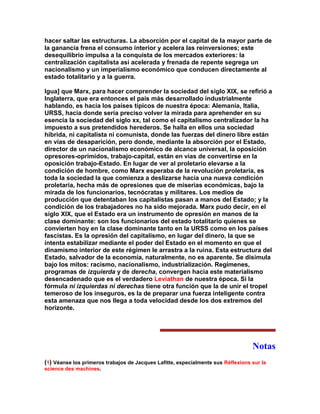 hacer saltar las estructuras. La absorción por el capital de la mayor parte de la ganancia frena el consumo interior y acelera las reinversiones; este desequilibrio impulsa a la conquista de los mercados exteriores: la centralización capitalista así acelerada y frenada de repente segrega un nacionalismo y un imperialismo económico que conducen directamente al estado totalitario y a la guerra. 
Igua] que Marx, para hacer comprender la sociedad del siglo XIX, se refirió a Inglaterra, que era entonces el país más desarrollado industrialmente hablando, es hacia los países típicos de nuestra época: Alemania, Italia, URSS, hacia donde sería preciso volver la mirada para aprehender en su esencia la sociedad del siglo xx, tal como el capitalismo centralizador la ha impuesto a sus pretendidos herederos. Se halla en ellos una sociedad híbrida, ni capitalista ni comunista, donde las fuerzas del dinero libre están en vías de desaparición, pero donde, mediante la absorción por el Estado, director de un nacionalismo económico de alcance universal, la oposición opresores-oprimidos, trabajo-capital, están en vías de convertirse en la oposición trabajo-Estado. En lugar de ver al proletario elevarse a la condición de hombre, como Marx esperaba de la revolución proletaria, es toda la sociedad la que comienza a deslizarse hacia una nueva condición proletaria, hecha más de opresiones que de miserias económicas, bajo la mirada de los funcionarios, tecnócratas y militares. Los medios de producción que detentaban los capitalistas pasan a manos del Estado; y la condición de los trabajadores no ha sido mejorada. Marx pudo decir, en el siglo XIX, que el Estado era un instrumento de opresión en manos de la clase dominante: son los funcionarios del estado totalitario quienes se convierten hoy en la clase dominante tanto en la URSS como en los países fascistas. Es la opresión del capitalismo, en lugar del dinero, la que se intenta estabilizar mediante el poder del Estado en el momento en que el dinamismo interior de este régimen le arrastra a la ruina. Esta estructura del Estado, salvador de la economía, naturalmente, no es aparente. Se disimula bajo los mitos: racismo, nacionalismo, industrialización. Regímenes, programas de izquierda y de derecha, convergen hacia este materialismo desencadenado que es el verdadero Leviathan de nuestra época. Si la fórmula ni izquierdas ni derechas tiene otra función que la de unir el tropel temeroso de los inseguros, es la de preparar una fuerza inteligente contra esta amenaza que nos llega a toda velocidad desde los dos extremos del horizonte. 
Notas 
(1) Véanse los primeros trabajos de Jacques Lafitte, especialmente sus Réflexions sur la science des machines.  