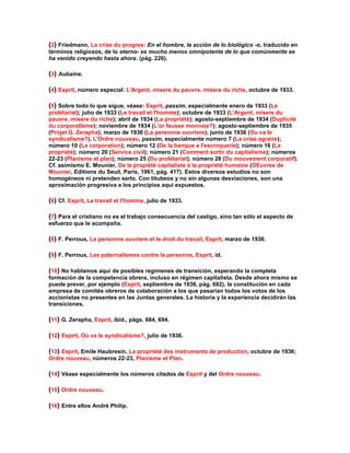 (2) Friedmann, La crise du progres: En el hombre, la acción de lo biológico -o, traducido en términos religiosos, de lo eterno- es mucho menos omnipotente de lo que comúnmente se ha venido creyendo hasta ahora. (pág. 226). 
(3) Aubaine. 
(4) Esprit, número especial: L'Argent, misere du pauvre, misere du riche, octubre de 1933. 
(5) Sobre todo lo que sigue, véase: Esprit, passim, especialmente enero de 1933 (Le prolétariat); juho de 1933 (Le travail et l'homme); octubre de 1933 (L'Argent, misere du pauvre, misere du riche); abril de 1934 (La propriété); agosto-septiembre de 1934 (Duplicité du corporatlsme); noviembre de 1934 (L'or fausse monnaie?); agosto-septiembre de 1935 (Projet G. Zerapha); marzo de 1936 (La personne ouvriere); junio de 1936 (Ou va le syndicalisme?). L'Ordre nouveau, passim, especialmente número 7 (La crise agraire); número 10 (La corporation); número 12 (De la banque a l'escroquerie); número 16 (La propriété); número 20 (Service civil); número 21 (Comment sortir du capitalisme); números 22-23 (Planisme et plan); número 25 (Du prolétariat); número 28 (Du mouvement corporatif). Cf. asimismo E. Mounier, De la propiété capitaliste à la propriété humaine (OEuvres de Mounier, Editions du Seuil, París, 1961, pág. 417). Estos diversos estudios no son homogéneos ni pretenden serlo. Con titubeos y no sin algunas desviaciones, son una aproximación progresiva a los principios aquí expuestos. 
(6) Cf. Esprit, Le travail et l'homme, julio de 1933. 
(7) Para el cristiano no es el trabajo consecuencia del castigo, sino tan sólo el aspecto de esfuerzo que le acompaña. 
(8) F. Perroux, La personne ouvriere et le droit du travail, Esprit, marzo de 1936. 
(9) F. Perroux, Les paternalismes contre la personne, Esprit, íd. 
(10) No hablamos aquí de posibles regímenes de transición, esperando la completa formación de la competencia obrera, incluso en régimen capitalista. Desde ahora mismo se puede prever, por ejemplo (Esprit, septiembre de 1936, pág. 682), la constitución en cada empresa de comités obreros de colaboración a los que pasarían todos los votos de los accionistas no presentes en las Juntas generales. La historia y la experiencia decidirán las transiciones. 
(11) G. Zerapha, Esprit, íbid., págs. 684, 694. 
(12) Esprit, Où va le syndicalisme?, julio de 1936. 
(13) Esprit, Emile Haubresin, La propriété des instruments de production, octubre de 1936; Ordre nouveau, números 22-23, Planisme et Plan. 
(14) Véase especialmente los números citados de Esprit y del Ordre nouveau. 
(15) Ordre nouveau. 
(16) Entre ellos André Philip.  