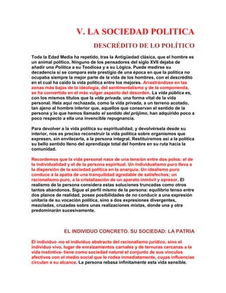 V. LA SOCIEDAD POLITICA 
DESCRÉDITO DE LO POLÍTICO 
Toda la Edad Media ha repetido, tras la Antigüedad clásica, que el hombre es un animal político. Ninguno de los pensadores del siglo XVII dejaba de añadir una Política a su Teodicea y a su Lógica. Puede medirse su decadencia si se compara este prestigio de una época en que la política no ocupaba siempre la mejor parte de la vida de los hombres, con el descrédito en el cual ha caído la vida política entre los mejores. Arrastrándose en las zonas más bajas de la ideología, del sentimentalismo y de la componenda, se ha convertido en el más vulgar aspecto del desorden. La vida pública es, con los mismos títulos que la vida privada, una forma vital de la vida personal. Hela aquí rechazada, como la vida privada, a un terreno acotado, tan ajeno al hombre interior que, aquellos que conservan el sentido de la persona y lo que hemos llamado el sentido del prójimo, han adquirido poco a poco respecto a ella una invencible repugnancia. 
Para devolver a la vida política su espiritualidad, y devolvérsela desde su interior, nos es preciso reconstruir la vida política sobre organismos que expresen, sin envilecerla, a la persona integral. Restituiremos así a la política su bello sentido lleno del aprendizaje total del hombre en su ruta hacia la comunidad. 
Recordemos que la vida personal nace de una tensión entre dos polos: el de la individualidad y el de la persona espiritual. Un individualismo puro lleva a la dispersión de la sociedad política en la anarquía. Un idealismo puro conduce a la apatía de una tranquilidad agradable de satisfechos; un racionalismo puro, a la cristalización de un aparato inmóvil y opresor. El realismo de la persona considera estas soluciones truncadas como otros tantos abandonos. Sigue el perfil mismo de la persona: equilibrio tenso entre dos planos de realidad, posee posibilidades de no conducir a una expresión unitaria de su vocación política, sino a dos expresiones divergentes, mezcladas, cruzadas sobre unas realizaciones mixtas, donde una y otra predominarán sucesivamente. 
EL INDIVIDUO CONCRETO. SU SOCIEDAD: LA PATRIA 
El individuo -no el individuo abstracto del racionalismo jurídico, sino el individuo vivo, lugar de enraizamientos carnales y de ternuras cercanas a la vida instintiva- tiene como sociedad natural el conjunto de sus vínculos afectivos con el medio social que le rodea inmediatamente, cuyas influencias circulan a su alcance. La persona rebasa infinitamente esta vida sensible.  