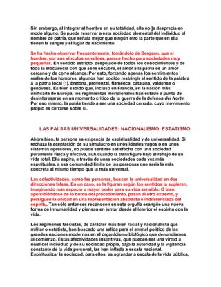 Sin embargo, al integrar al hombre en su totalidad, ella no ]a desprecia en modo alguno. Se puede reservar a esta sociedad elemental del individuo el nombre de patria, que señala mejor que ningún otro la parte que en ella tienen la sangre y el lugar de nacimiento. 
Se ha hecho observar frecuentemente, tomándolo de Bergson, que el hombre, por sus vínculos sensibles, parece hecho para sociedades muy pequeñas. En sentido estricto, despojado de todos los conocimientos y de toda la elocuencia con que se le encubre, el amor a la patria es un amor cercano y de corto alcance. Por esto, forzando apenas los sentimientos reales de los hombres, algunos han podido restringir el sentido de la palabra a la patria local (1), bretona, provenzal, flamenca, catalana, valdense o genovesa. Es bien sabido que, incluso en Francia, en la nación más unificada de Europa, los regimientos meridionales han estado a punto de desinteresarse en un momento crítico de la guerra de la defensa del Norte. Por eso mismo, la patria tiende a ser una sociedad cerrada, cuyo movimiento propio es cerrarse sobre sí. 
LAS FALSAS UNIVERSALIDADES: NACIONALISMO, ESTATISMO 
Ahora bien, la persona es exigencia de espiritualidad y de universalidad. Si rechaza la aceptación de su simulacro en unos ideales vagos o en unos sistemas opresores, no puede sentirse satisfecha con una sociedad puramente física y afectiva, aun cuando la transfigure bajo el reflejo de su vida total. Ella aspira, a través de unas sociedades cada vez más espirituales, a esa comunidad límite de las personas que sería la más concreta al mismo tiempo que la más universal. 
Las colectividades, como las personas, buscan la universalidad en dos direcciones falsas. En un caso, se la figuran según los sentidos la sugieren, imaginando más espacio o mayor poder para su vida sensible. O bien, apercibiéndose de lo burdo del procedimiento, pasan al otro extremo, y persiguen la unidad en una representación abstracta e indiferenciada del espíritu. Tan sólo entonces reconocen en este orgullo exangüe una nueva forma de inhumanidad y piensan en juntar desde el interior el espíritu con la vida. 
Los regímenes fascistas, de carácter más bien racial y nacionalista que militar o estatista, han buscado una salida para el animal político de las grandes naciones modernas en el organicismo biológico que denunciamos al comienzo. Estas afectividades instintivas, que pueden ser una virtud a nivel del individuo y de su sociedad propia, bajo la autoridad y la vigilancia constante de la vida personal, las han inflado a escala nacional. Espiritualizar la sociedad, para ellos, es agrandar a escala de la vida pública,  