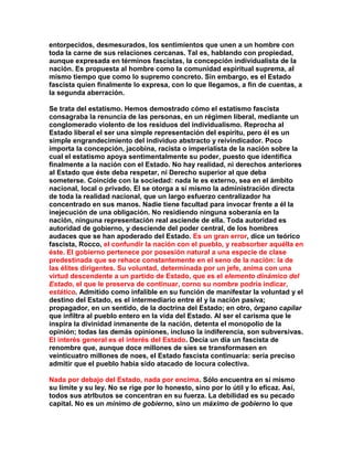 entorpecidos, desmesurados, los sentimientos que unen a un hombre con toda la carne de sus relaciones cercanas. Tal es, hablando con propiedad, aunque expresada en términos fascistas, la concepción individualista de la nación. Es propuesta al hombre como la comunidad espiritual suprema, al mismo tiempo que como lo supremo concreto. Sin embargo, es el Estado fascista quien finalmente lo expresa, con lo que llegamos, a fin de cuentas, a la segunda aberración. 
Se trata del estatismo. Hemos demostrado cómo el estatismo fascista consagraba la renuncia de las personas, en un régimen liberal, mediante un conglomerado violento de los residuos del individualismo. Reprocha al Estado liberal el ser una simple representación del espíritu, pero él es un simple engrandecimiento del individuo abstracto y reivindicador. Poco importa la concepción, jacobina, racista o imperialista de la nación sobre la cual el estatismo apoya sentimentalmente su poder, puesto que identifica finalmente a la nación con el Estado. No hay realidad, ni derechos anteriores al Estado que éste deba respetar, ni Derecho superior al que deba someterse. Coincide con la sociedad: nada le es externo, sea en el ámbito nacional, local o privado. El se otorga a sí mismo la administración directa de toda la realidad nacional, que un largo esfuerzo centralizador ha concentrado en sus manos. Nadie tiene facultad para invocar frente a él la inejecución de una obligación. No residiendo ninguna soberanía en la nación, ninguna representación real asciende de ella. Toda autoridad es autoridad de gobierno, y desciende del poder central, de los hombres audaces que se han apoderado del Estado. Es un gran error, dice un teórico fascista, Rocco, el confundir la nación con el pueblo, y reabsorber aquélla en éste. El gobierno pertenece por posesión natural a una especie de clase predestinada que se rehace constantemente en el seno de la nación: la de las élites dirigentes. Su voluntad, determinada por un jefe, anima con una virtud descendente a un partido de Estado, que es el elemento dinámico del Estado, el que le preserva de continuar, corno su nombre podría indicar, estático. Admitido como infalible en su función de manifestar la voluntad y el destino del Estado, es el intermediario entre él y la nación pasiva; propagador, en un sentido, de la doctrina del Estado; en otro, órgano capilar que infiltra al pueblo entero en la vida del Estado. Al ser el carisma que le inspira la divinidad inmanente de la nación, detenta el monopolio de la opinión; todas las demás opiniones, incluso la indiferencia, son subversivas. El interés general es el interés del Estado. Decía un día un fascista de renombre que, aunque doce millones de síes se transformasen en veinticuatro millones de noes, el Estado fascista continuaría: sería preciso admitir que el pueblo había sido atacado de locura colectiva. 
Nada por debajo del Estado, nada por encima. Sólo encuentra en sí mismo su límite y su ley. No se rige por lo honesto, sino por lo útil y lo eficaz. Así, todos sus atrIbutos se concentran en su fuerza. La debilidad es su pecado capital. No es un mínimo de gobierno, sino un máximo de gobierno lo que  