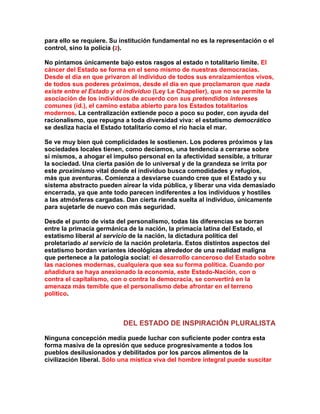 para ello se requiere. Su institución fundamental no es la representación o el control, sino la policía (2). 
No pintamos únicamente bajo estos rasgos al estado n totalitario límite. El cáncer del Estado se forma en el seno mismo de nuestras democracias. Desde el día en que privaron al individuo de todos sus enraizamientos vivos, de todos sus poderes próximos, desde el día en que proclamaron que nada existe entre el Estado y el individuo (Ley Le Chapelier), que no se permite la asociación de los individuos de acuerdo con sus pretendidos intereses comunes (íd.), el camino estaba abierto para los Estados totalitarios modernos. La centralización extiende poco a poco su poder, con ayuda del racionalismo, que repugna a toda diversidad viva: el estatismo democrático se desliza hacia el Estado totalitario como el río hacia el mar. 
Se ve muy bien qué complicidades le sostienen. Los poderes próximos y las sociedades locales tienen, como decíamos, una tendencia a cerrarse sobre sí mismos, a ahogar el impulso personal en la afectividad sensible, a triturar la sociedad. Una cierta pasión de lo universal y de la grandeza se irrita por este proximismo vital donde el individuo busca comodidades y refugios, más que aventuras. Comienza a desviarse cuando cree que el Estado y su sistema abstracto pueden airear la vida pública, y liberar una vida demasiado encerrada, ya que ante todo parecen indiferentes a los individuos y hostiles a las atmósferas cargadas. Dan cierta rienda suelta al individuo, únicamente para sujetarle de nuevo con más seguridad. 
Desde el punto de vista del personalismo, todas lás diferencias se borran entre la primacía germánica de la nación, la primacía latina del Estado, el estatismo liberal al servicio de la nación, la dictadura política del proletariado al servicio de la nación proletaria. Estos distintos aspectos del estatismo bordan variantes ideológicas alrededor de una realidad maligna que pertenece a la patología social: el desarrollo canceroso del Estado sobre las naciones modernas, cualquiera que sea su forma política. Cuando por añadidura se haya anexionado la economía, este Estado-Nación, con o contra el capitalismo, con o contra la democracia, se convertirá en la amenaza más temible que el personalismo debe afrontar en el terreno político. 
DEL ESTADO DE INSPIRACIÓN PLURALISTA 
Ninguna concepción media puede luchar con suficiente poder contra esta forma masiva de la opresión que seduce progresivamente a todos los pueblos desilusionados y debilitados por los parcos alimentos de la civilización liberal. Sólo una mística viva del hombre integral puede suscitar  